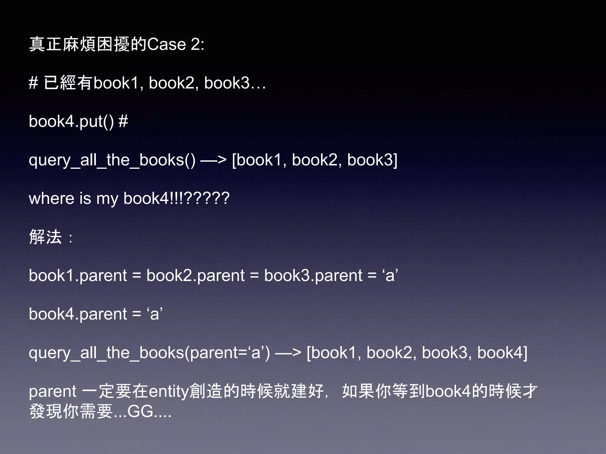 真正麻煩困擾的Case 2:
# 已經有book1, book2, book3…
book4.put() #
query_all_the_books() —> [book1, book2, book3]
where is my book4!!!?????
解法：
book1.parent = book2.parent = book3.parent = ‘a’
book4.parent = ‘a’
query_all_the_books(parent=‘a’) —> [book1, book2, book3, book4]
parent 一定要在entity創造的時候就建好，如果你等到book4的時候才
發現你需要...GG....
 