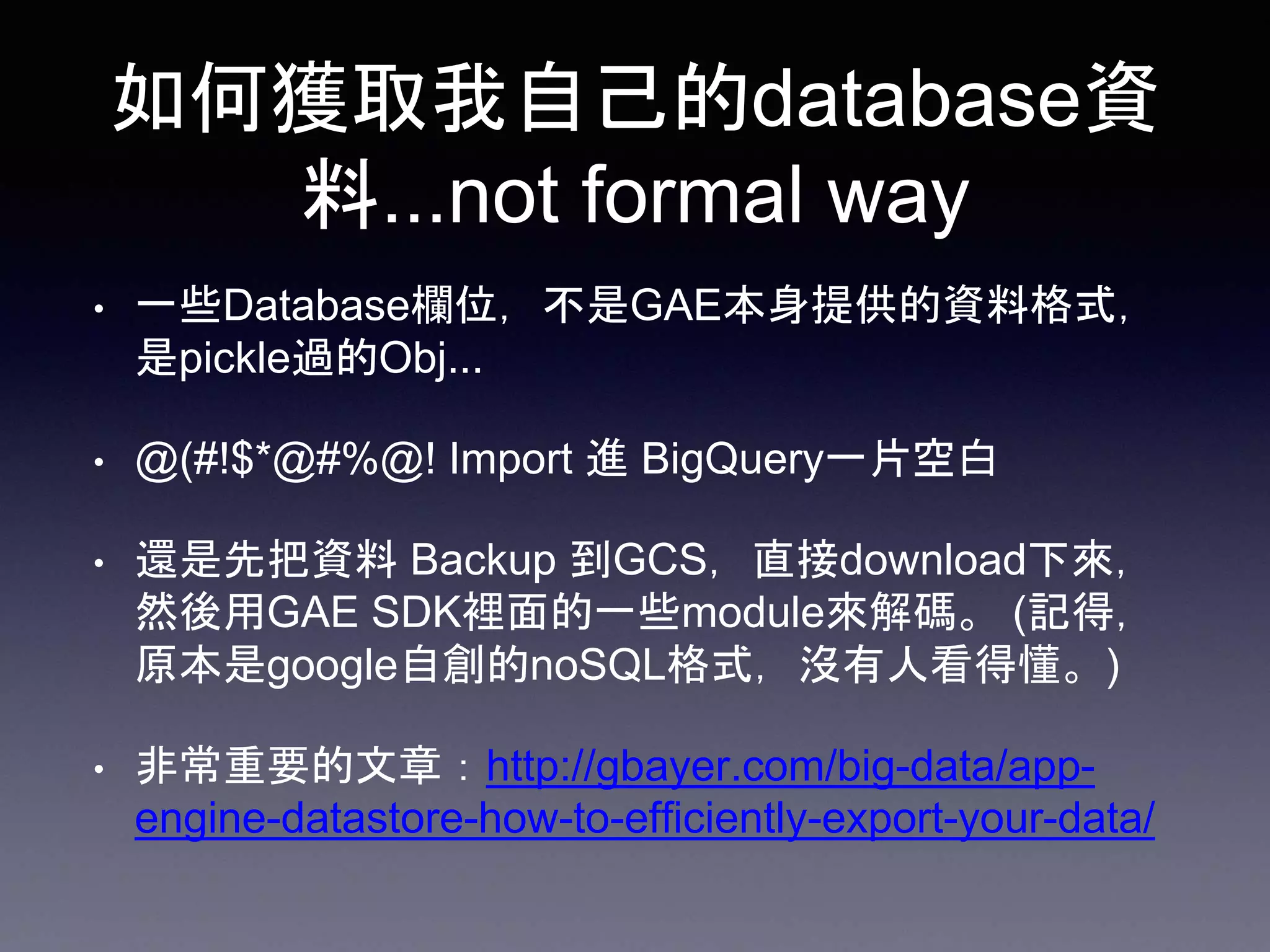 如何獲取我自己的database資
料...not formal way
• 一些Database欄位，不是GAE本身提供的資料格式，
是pickle過的Obj...
• @(#!$*@#%@! Import 進 BigQuery一片空白
• 還是先把資料 Backup 到GCS，直接download下來，
然後用GAE SDK裡面的一些module來解碼。 (記得，
原本是google自創的noSQL格式，沒有人看得懂。)
• 非常重要的文章：http://gbayer.com/big-data/app-
engine-datastore-how-to-efficiently-export-your-data/
 