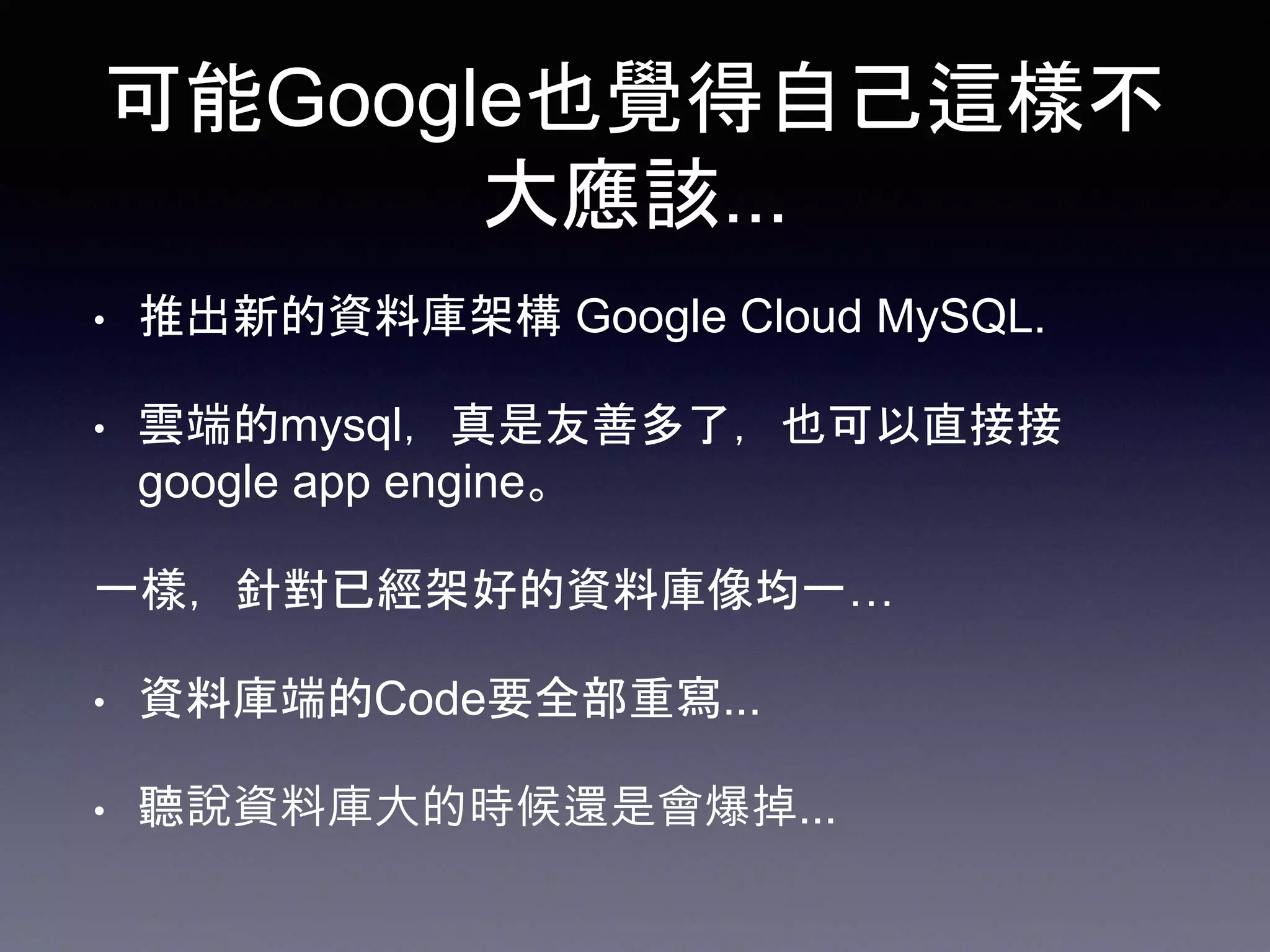 可能Google也覺得自己這樣不
大應該...
• 推出新的資料庫架構 Google Cloud MySQL.
• 雲端的mysql，真是友善多了，也可以直接接
google app engine。
一樣，針對已經架好的資料庫像均一…
• 資料庫端的Code要全部重寫...
• 聽說資料庫大的時候還是會爆掉...
 