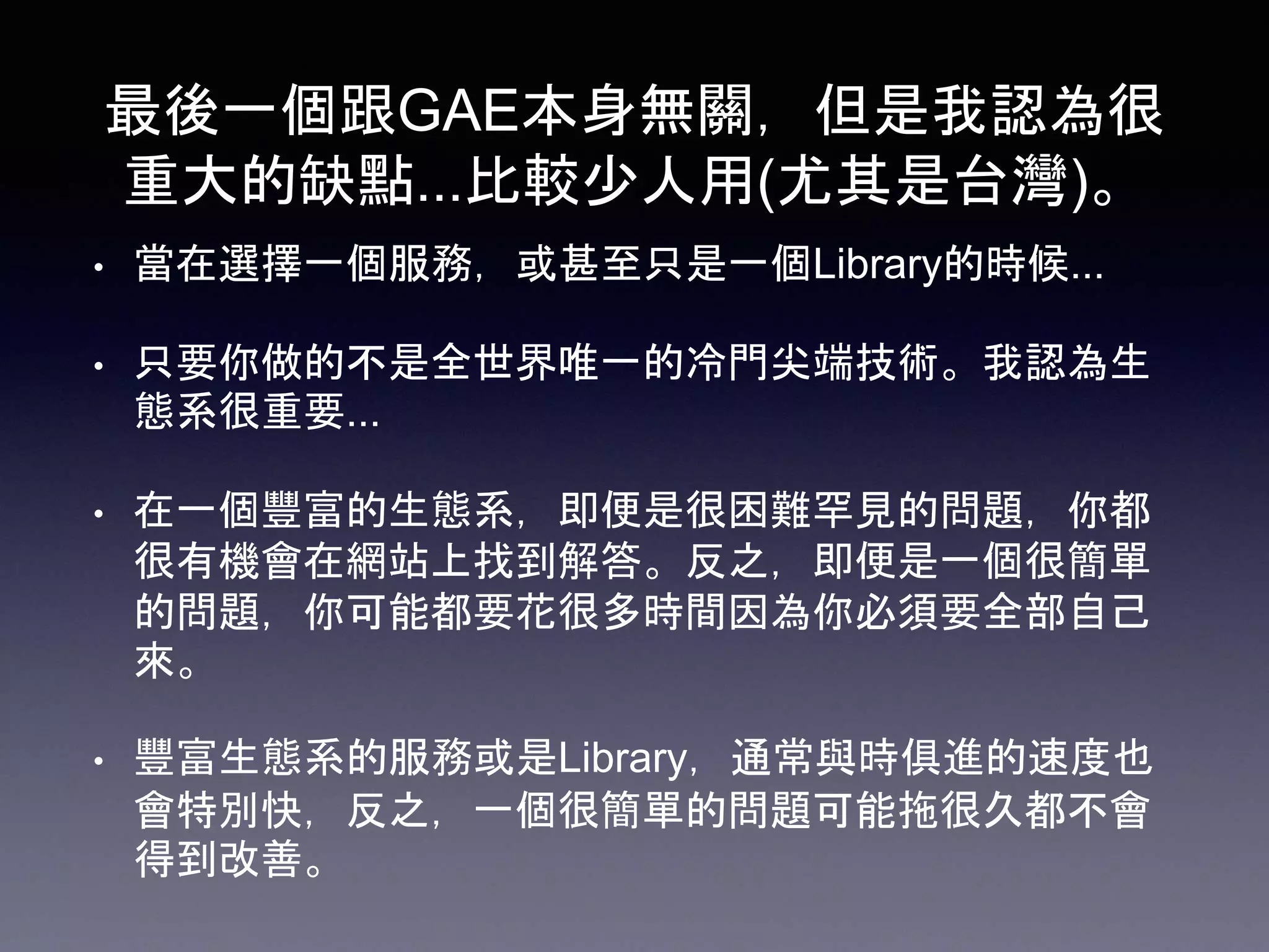 最後一個跟GAE本身無關，但是我認為很
重大的缺點...比較少人用(尤其是台灣)。
• 當在選擇一個服務，或甚至只是一個Library的時候...
• 只要你做的不是全世界唯一的冷門尖端技術。我認為生
態系很重要...
• 在一個豐富的生態系，即便是很困難罕見的問題，你都
很有機會在網站上找到解答。反之，即便是一個很簡單
的問題，你可能都要花很多時間因為你必須要全部自己
來。
• 豐富生態系的服務或是Library，通常與時俱進的速度也
會特別快，反之，一個很簡單的問題可能拖很久都不會
得到改善。
 