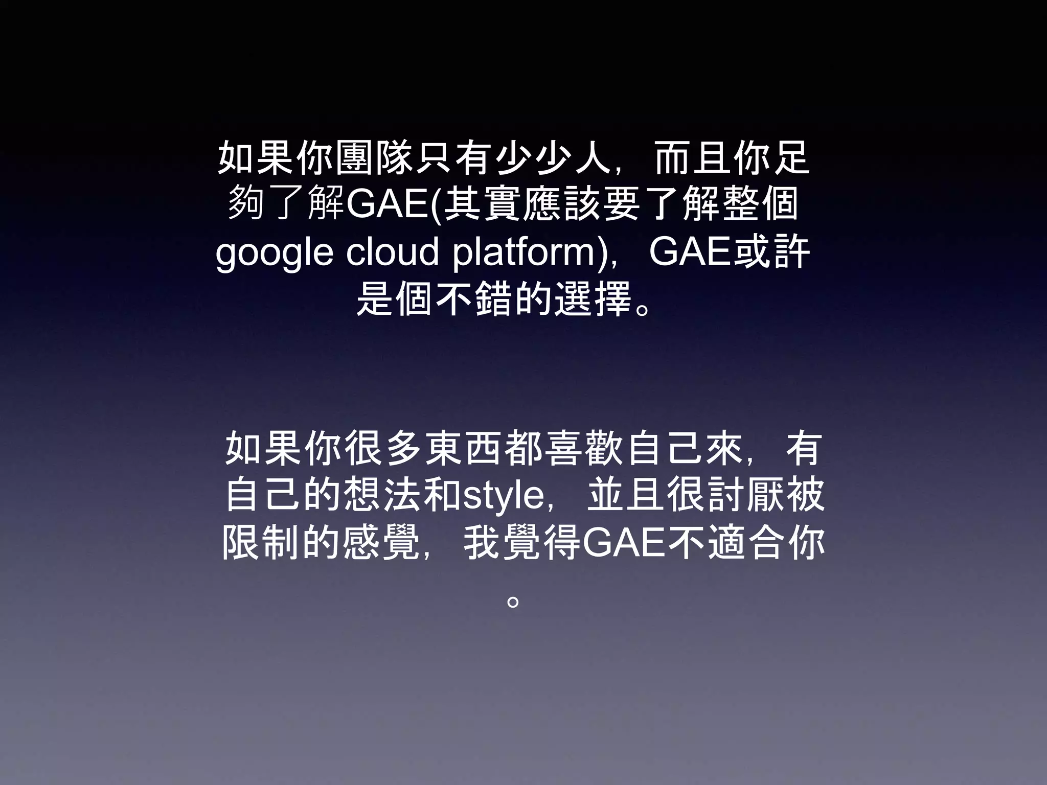 如果你團隊只有少少人，而且你足
夠了解GAE(其實應該要了解整個
google cloud platform)，GAE或許
是個不錯的選擇。
如果你很多東西都喜歡自己來，有
自己的想法和style，並且很討厭被
限制的感覺，我覺得GAE不適合你
。
 