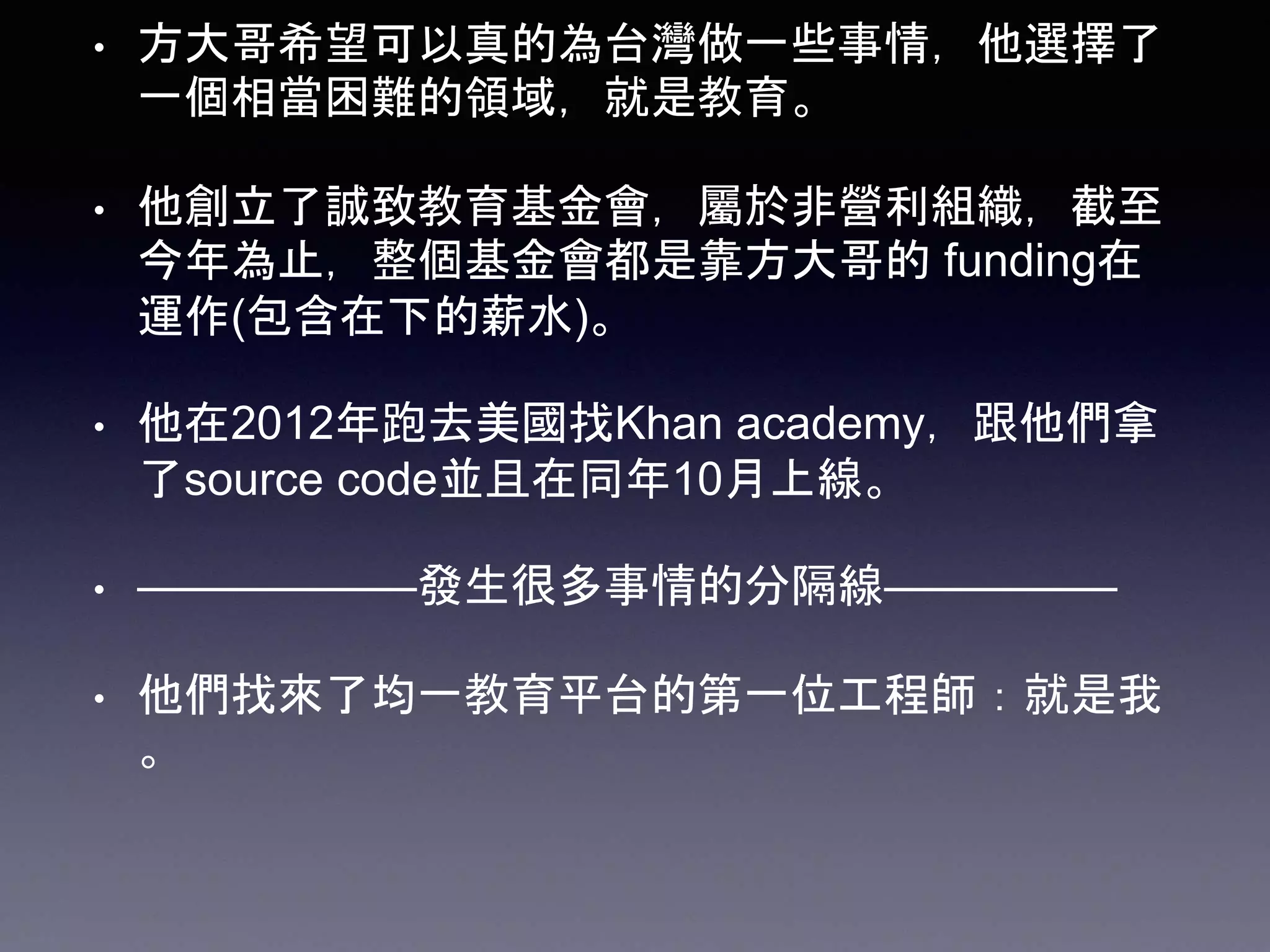 • 方大哥希望可以真的為台灣做一些事情，他選擇了
一個相當困難的領域，就是教育。
• 他創立了誠致教育基金會，屬於非營利組織，截至
今年為止，整個基金會都是靠方大哥的 funding在
運作(包含在下的薪水)。
• 他在2012年跑去美國找Khan academy，跟他們拿
了source code並且在同年10月上線。
• ——————發生很多事情的分隔線—————
• 他們找來了均一教育平台的第一位工程師：就是我
。
 