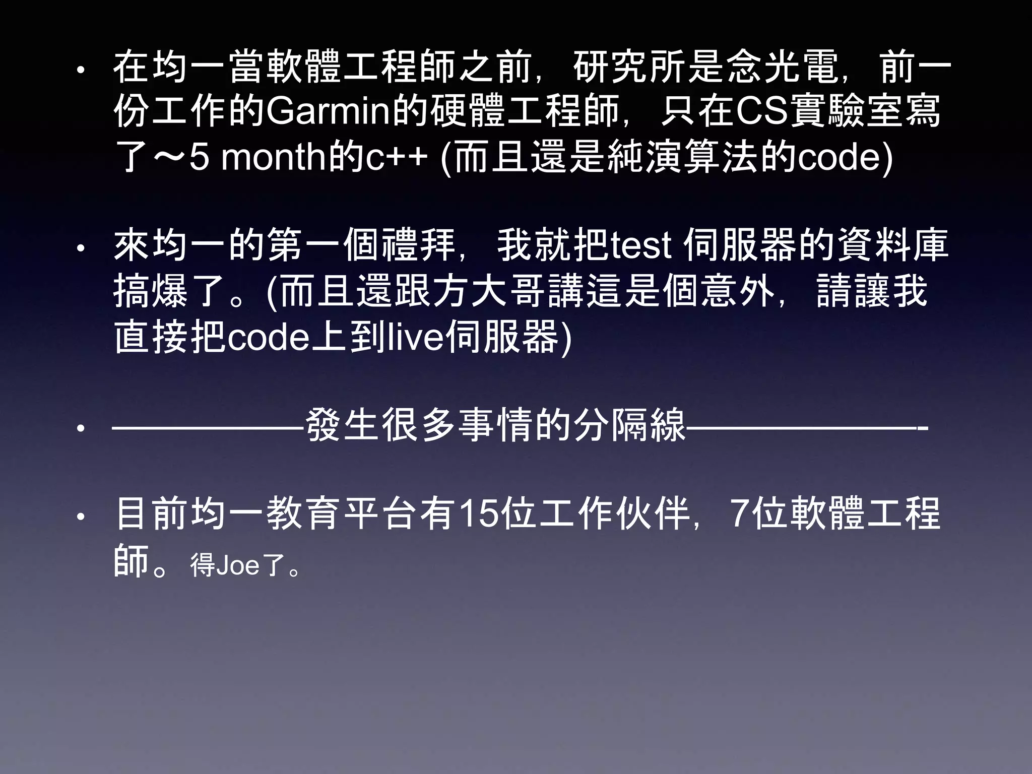 • 在均一當軟體工程師之前，研究所是念光電，前一
份工作的Garmin的硬體工程師，只在CS實驗室寫
了～5 month的c++ (而且還是純演算法的code)
• 來均一的第一個禮拜，我就把test 伺服器的資料庫
搞爆了。(而且還跟方大哥講這是個意外，請讓我
直接把code上到live伺服器)
• —————發生很多事情的分隔線——————-
• 目前均一教育平台有15位工作伙伴，7位軟體工程
師。得Joe了。
 