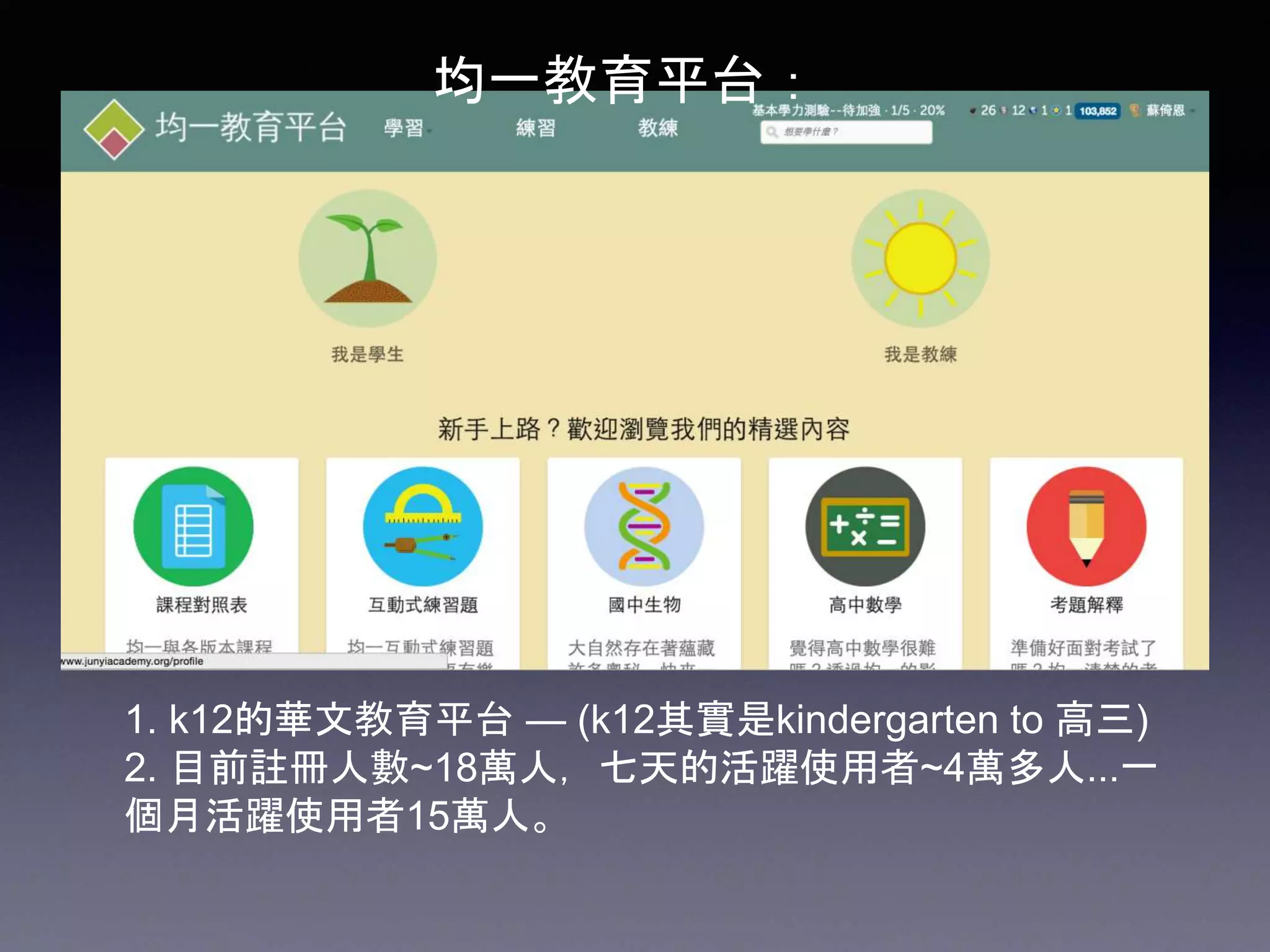 1. k12的華文教育平台 — (k12其實是kindergarten to 高三)
2. 目前註冊人數~18萬人，七天的活躍使用者~4萬多人...一
個月活躍使用者15萬人。
均一教育平台：
 