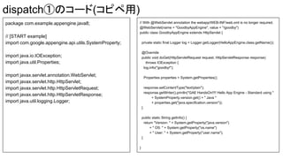 dispatch٤Υ`(ԥ)
package com.example.appengine.java8;
// [START example]
import com.google.appengine.api.utils.SystemProperty;
import java.io.IOException;
import java.util.Properties;
import javax.servlet.annotation.WebServlet;
import javax.servlet.http.HttpServlet;
import javax.servlet.http.HttpServletRequest;
import javax.servlet.http.HttpServletResponse;
import java.util.logging.Logger;
// With @WebServlet annotation the webapp/WEB-INF/web.xml is no longer required.
@WebServlet(name = "GoodbyAppEngine", value = "/goodby")
public class GoodbyAppEngine extends HttpServlet {
private static final Logger log = Logger.getLogger(HelloAppEngine.class.getName());
@Override
public void doGet(HttpServletRequest request, HttpServletResponse response)
throws IOException {
log.info("goodby!");
Properties properties = System.getProperties();
response.setContentType("text/plain");
response.getWriter().println("GAE HandsOn!!!! Hello App Engine - Standard using "
+ SystemProperty.version.get() + " Java "
+ properties.get("java.specification.version"));
}
public static String getInfo() {
return "Version: " + System.getProperty("java.version")
+ " OS: " + System.getProperty("os.name")
+ " User: " + System.getProperty("user.name");
}
}
 