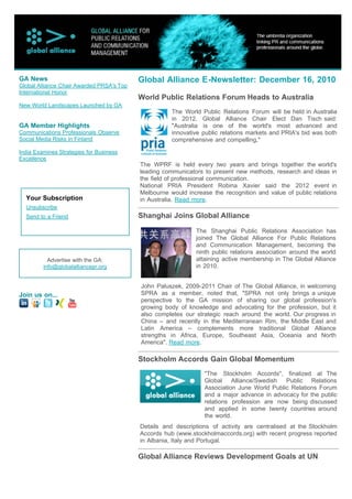GA News                                    Global Alliance E-Newsletter: December 16, 2010
Global Alliance Chair Awarded PRSA's Top
International Honor
                                           World Public Relations Forum Heads to Australia
New World Landscapes Launched by GA
                                                      The World Public Relations Forum will be held in Australia
                                                      in 2012. Global Alliance Chair Elect Dan Tisch said:
GA Member Highlights                                  "Australia is one of the world's most advanced and
Communications Professionals Observe                  innovative public relations markets and PRIA's bid was both
Social Media Risks in Finland                         comprehensive and compelling,"

India Examines Strategies for Business
Excellence
                                           The WPRF is held every two years and brings together the world's
                                           leading communicators to present new methods, research and ideas in
                                           the field of professional communication.
                                           National PRIA President Robina Xavier said the 2012 event in
                                           Melbourne would increase the recognition and value of public relations
  Your Subscription                        in Australia. Read more.
  Unsubscribe
  Send to a Friend                         Shanghai Joins Global Alliance
                                                              The Shanghai Public Relations Association has
                                                              joined The Global Alliance For Public Relations
                                                              and Communication Management, becoming the
                                                              ninth public relations association around the world
           Advertise with the GA:                             attaining active membership in The Global Alliance
         info@globalalliancepr.org                            in 2010.


                                           John Paluszek, 2009-2011 Chair of The Global Alliance, in welcoming
Join us on...                              SPRA as a member, noted that, "SPRA not only brings a unique
                                           perspective to the GA mission of sharing our global profession's
                                           growing body of knowledge and advocating for the profession, but it
                                           also completes our strategic reach around the world. Our progress in
                                           China – and recently in the Mediterranean Rim, the Middle East and
                                           Latin America – complements more traditional Global Alliance
                                           strengths in Africa, Europe, Southeast Asia, Oceania and North
                                           America". Read more.

                                           Stockholm Accords Gain Global Momentum
                                                                 "The Stockholm Accords", finalized at The
                                                                 Global Alliance/Swedish     Public Relations
                                                                 Association June World Public Relations Forum
                                                                 and a major advance in advocacy for the public
                                                                 relations profession are now being discussed
                                                                 and applied in some twenty countries around
                                                                 the world.
                                           Details and descriptions of activity are centralised at the Stockholm
                                           Accords hub (www.stockholmaccords.org) with recent progress reported
                                           in Albania, Italy and Portugal.

                                           Global Alliance Reviews Development Goals at UN
 