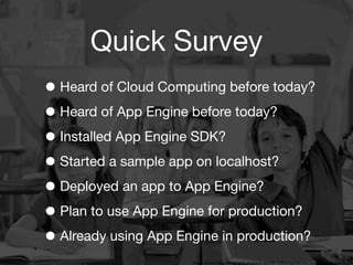 Quick Survey
• Heard of Cloud Computing before today?
• Heard of App Engine before today?
• Installed App Engine SDK?
• Started a sample app on localhost?
• Deployed an app to App Engine?
• Plan to use App Engine for production?
• Already using App Engine in production?
                   3
                       Image source: http://bringingaba.blogspot.com/2012/02/bring-aba-into-inclusive-classrooms.html
 