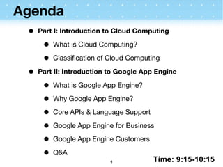 Agenda
 •   Part I: Introduction to Cloud Computing

      •   What is Cloud Computing?

      •   Classiﬁcation of Cloud Computing

 •   Part II: Introduction to Google App Engine

      •   What is Google App Engine?

      •   Why Google App Engine?

      •   Core APIs & Language Support

      •   Google App Engine for Business

      •   Google App Engine Customers

      •   Q&A
                                         Time: 9:15-10:15
                           4
 