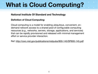 What is Cloud Computing?
 National Institute Of Standard and Technology

 Deﬁnition of Cloud Computing:

 Cloud computing is a model for enabling ubiquitous, convenient, on-
 demand network access to a shared pool of conﬁgurable computing
 resources (e.g., networks, servers, storage, applications, and services)
 that can be rapidly provisioned and released with minimal management
 effort or service provider interaction.

 Ref: http://csrc.nist.gov/publications/nistpubs/800-145/SP800-145.pdf




                                     5
 