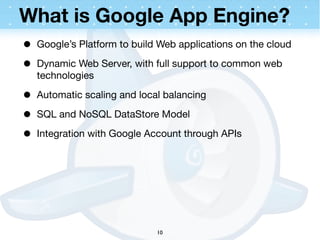 What is Google App Engine?
•   Google’s Platform to build Web applications on the cloud

•   Dynamic Web Server, with full support to common web
    technologies

•   Automatic scaling and local balancing

•   SQL and NoSQL DataStore Model

•   Integration with Google Account through APIs




                              10
 