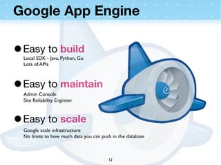 Google App Engine

• Easy to build
  Local SDK - Java, Python, Go
  Lots of APIs



• Easy to maintain
  Admin Console
  Site Reliability Engineer



• Easy to scale
  Google scale infrastructure
  No limits to how much data you can push in the database



                                        12
 