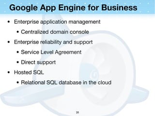 Google App Engine for Business
• Enterprise application management
   • Centralized domain console
• Enterprise reliability and support
   • Service Level Agreement
   • Direct support
• Hosted SQL
   • Relational SQL database in the cloud




                            20
 