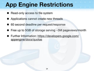 App Engine Restrictions
•   Read-only access to ﬁle system

•   Applications cannot create new threads

•   60 second deadline per request/response

•   Free up to 5GB of storage serving ~5M pageviews/month

•   Further Information: https://developers.google.com/
    appengine/docs/quotas




                              24
 