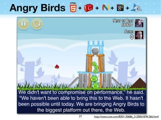 Angry Birds




 We didn't want to compromise on performance," he said.
 "We haven't been able to bring this to the Web. It hasn't
 been possible until today. We are bringing Angry Birds to
        the biggest platform out there, the Web.
                            27     http://news.cnet.com/8301-30686_3-20061878-266.html
 