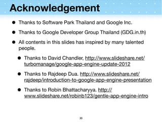 Acknowledgement
•   Thanks to Software Park Thailand and Google Inc.

•   Thanks to Google Developer Group Thailand (GDG.in.th)

•   All contents in this slides has inspired by many talented
    people.

    •   Thanks to David Chandler, http://www.slideshare.net/
        turbomanage/google-app-engine-update-2012

    •   Thanks to Rajdeep Dua. http://www.slideshare.net/
        rajdeep/introduction-to-google-app-engine-presentation

    •   Thanks to Robin Bhattacharyya. http://
        www.slideshare.net/robinb123/gentle-app-engine-intro



                               30
 