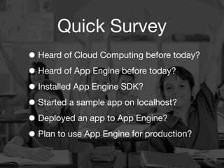 Quick Survey
• Heard of Cloud Computing before today?
• Heard of App Engine before today?
• Installed App Engine SDK?
• Started a sample app on localhost?
• Deployed an app to App Engine?
• Plan to use App Engine for production?
                   3
                       Image source: http://bringingaba.blogspot.com/2012/02/bring-aba-into-inclusive-classrooms.html
 
