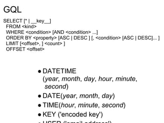 GQL
SELECT [* | __key__]
 FROM <kind>
 WHERE <condition> [AND <condition> ...]
 ORDER BY <property> [ASC | DESC ] [, <condition> [ASC | DESC]... ]
 LIMIT [<offset>, ] <count> ]
 OFFSET <offset>



              ● DATETIME
                (year, month, day, hour, minute,
                 second)
              ● DATE(year, month, day)
              ● TIME(hour, minute, second)
              ● KEY ('encoded key')
 