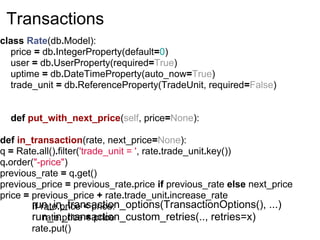 Transactions
class Rate(db.Model):
  price = db.IntegerProperty(default=0)
  user = db.UserProperty(required=True)
  uptime = db.DateTimeProperty(auto_now=True)
  trade_unit = db.ReferenceProperty(TradeUnit, required=False)


  def put_with_next_price(self, price=None):

def in_transaction(rate, next_price=None):
q = Rate.all().filter('trade_unit = ', rate.trade_unit.key())
q.order("-price")
previous_rate = q.get()
previous_price = previous_rate.price if previous_rate else next_price
price = previous_price + rate.trade_unit.increase_rate
        run_in_transaction_options(TransactionOptions(), ...)
        if rate.price < price:
        run_in_transaction_custom_retries(.., retries=x)
            rate.price = price
        rate.put()
 
