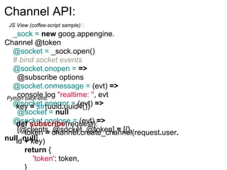 Channel API:
 JS View (coffee-script sample)
  _sock = new goog.appengine.
Channel @token
  @socket = _sock.open()
  # bind socket events
  @socket.onopen = =>
     @subscribe options
  @socket.onmessage = (evt) =>
     console.log "realtime: ", evt
Python back-end:
  @socket.onerror = (evt) =>
    key = str(uuid.uuid4())
     @socket = null
  @socket.onclose = (evt) =>
    def subscribe(request):
     [@clients, channel.create_channel(request.user.
       token = @socket, @token] = [{},
null, null]
    id + key)
       return {
         'token': token,
       }
 