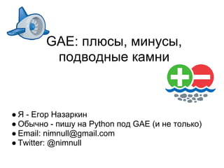 GAE: плюсы, минусы,
         подводные камни



● Я - Егор Назаркин
● Обычно - пишу на Python под GAE (и не только)
● Email: nimnull@gmail.com
● Twitter: @nimnull
 