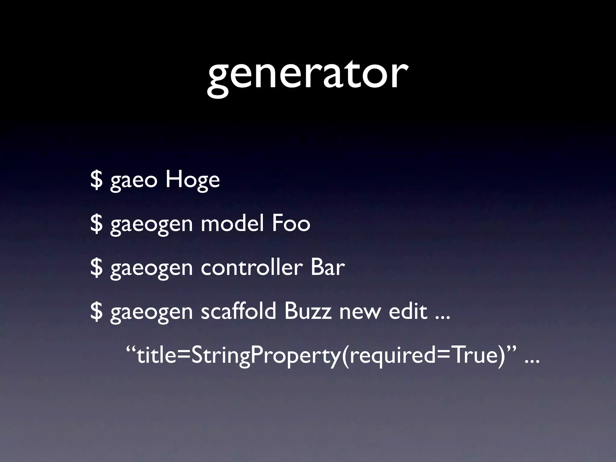 generator
$ gaeo Hoge
$ gaeogen model Foo
$ gaeogen controller Bar
$ gaeogen scaffold Buzz new edit ...
   “title=StringProperty(required=True)” ...
 