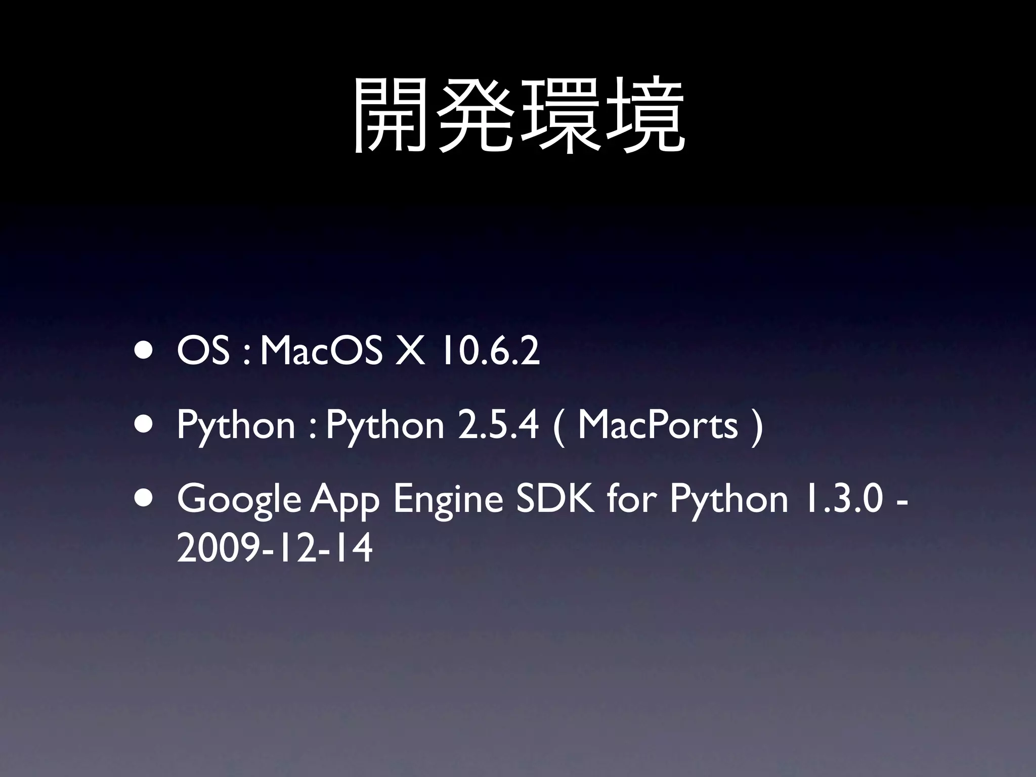 • OS : MacOS X 10.6.2
• Python : Python 2.5.4 ( MacPorts )
• Google App Engine SDK for Python 1.3.0 -
  2009-12-14
 