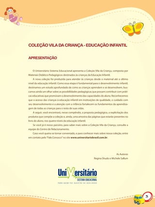 COLEÇÃO VILA DA CRIANÇA - EDUCAÇÃO INFANTIL


APRESENTAÇÃO


    O Universitário Sistema Educacional apresenta a Coleção Vila da Criança, composta por
Materiais Didático-Pedagógicos destinados às crianças da Educação Infantil.
    A nova coleção foi produzida para atender às crianças desde o maternal até o último
nível da educação infantil. Como essa etapa é fundamental para o desenvolvimento infantil,
destinamos um estudo aprofundado de como as crianças aprendem e se desenvolvem, bus-
camos ainda um olhar sobre as possibilidades pedagógicas que possam contribuir com práti-
cas educativas que promovam o desenvolvimento das capacidades do aluno. Reconhecemos
que o acesso das crianças à educação infantil em instituições de qualidade, o cuidado com
seu desenvolvimento e a atenção com a infância fortalecem os fundamentos da aprendiza-
gem de todas as crianças para o resto de suas vidas.
    A seguir, você encontrará, nesse compêndio, a proposta pedagógica, a explicitação dos
produtos que compõe a coleção e, ainda, uma amostra das páginas que estarão presentes no
livro do aluno, nos quatro níveis da educação infantil.
    Se você já é nosso parceiro, para saber mais sobre a Coleção Vila da Criança, consulte a
equipe do Centro de Relacionamento.
    Caso você queira se tornar conveniado, e para conhecer mais sobre nossa coleção, entre
em contato pelo “Fale Conosco” no site www.universitariobrasil.com.br.




                                                                                 As Autoras
                                                            Regina Shudo e Michele Sallum




                                                                                               3
 