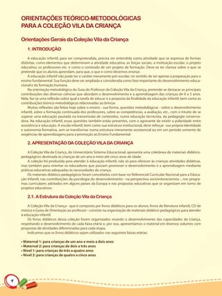ORIENTAÇÕES TEÓRICO-METODOLÓGICAS
    PARA A COLEÇÃO VILA DA CRIANÇA

    Orientações Gerais da Coleção Vila da Criança
        1. INTRODUÇÃO

         A educação infantil, para ser compreendida, precisa ser entendida como atividade que se expressa de formas
    distintas, como elementos que determinam a atividade educativa, as forças sociais, a instituição escolar, o projeto
    educativo, os professores etc. e como o conteúdo de um projeto de formação. Deve-se ter clareza sobre o que se
    pretende que os alunos aprendam, para que, o que e como devemos ensinar.
         A educação infantil não pode ter o caráter meramente pré-escolar, no sentido de ser apenas a preparação para o
    ensino fundamental. Sua função deve ser ampliada e considerada como fase importante do desenvolvimento educa-
    cional e da formação humana.
         Na orientação metodológica do Guia do Professor da Coleção Vila da Criança, pretende-se destacar as principais
    contribuições das diversas ciências que abordam o desenvolvimento e a aprendizagem das crianças de 0 a 5 anos.
    Nela, faz-se uma reflexão sobre qual a tarefa de educar e a proposta da finalidade da educação infantil, bem como as
    contribuições teórico-metodológicas relacionadas ao brincar.
         Muitas reflexões são feitas hoje sobre o ensino - sua forma, questões metodológicas - sobre o desenvolvimento
    infantil, sobre a formação continuada dos professores, sobre as competências, a avaliação, etc., com o intuito de se
    superar uma educação pautada na transmissão de conteúdos, numa educação tecnicista, da pedagogia conserva-
    dora. Na educação infantil, essas questões também estão presentes, com o agravante de existir a polaridade entre
    assistência e educação. A escola infantil, bem como sua estrutura institucional, deve reforçar sua própria identidade
    e autonomia formativa, sem se transformar numa estrutura meramente assistencial ou em um período somente de
    exigências de aprendizagens para a promoção ao Ensino Fundamental.

        2. APRESENTAÇÃO DA COLEÇÃO VILA DA CRIANÇA

        A Coleção Vila da Criança, do Universitário Sistema Educacional, apresenta uma coletânea de materiais didático-
    pedagógicos destinada às crianças de um ano e meio até cinco anos de idade.
        A coleção foi produzida para atender à educação infantil, não só para oferecer às crianças atividades didáticas,
    mas também para orientar os educadores que possam promover o desenvolvimento e a aprendizagem mediante
    práticas educativas adequadas às necessidades da criança.
        Os materiais didático-pedagógicos foram concebidos com base no Referencial Curricular Nacional para a Educa-
    ção Infantil, nas contribuições da psicologia do desenvolvimento - na perspectiva sociointeracionista -, nos progra-
    mas curriculares adotados em alguns países da Europa e nas propostas educativas que se organizam em torno de
    projetos educativos.

        2.1. A Estrutura da Coleção Vila da Criança

        A Coleção Vila da Criança - que é composta por livros didáticos para os alunos, livros de literatura infantil, CD de
    música e Guias de Orientação ao professor - consiste na organização de materiais didático-pedagógicos para atender
    à educação infantil.
        Os livros didáticos dessa coleção foram organizados visando o desenvolvimento das capacidades da criança,
    respeitando o desenvolvimento de cada faixa etária e, por isso, apresentamos o material em diversos volumes com
    propostas de atividades diferenciadas para cada etapa.
        Indicamos que os livros didáticos sejam utilizados nas seguintes faixas etárias:

    • Maternal 1: para crianças de um ano e meio a dois anos
    • Maternal 2: para crianças de dois a três anos
    • Nível 1: para crianças de três a quatro anos
    • Nível 2: para crianças de quatro a cinco anos




4
 