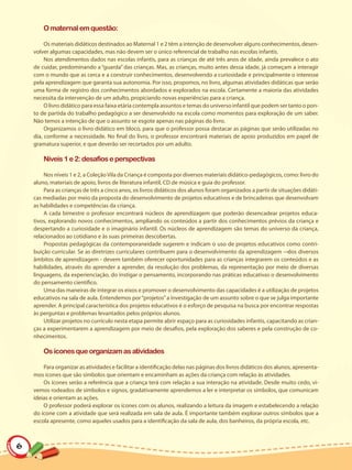 O maternal em questão:

         Os materiais didáticos destinados ao Maternal 1 e 2 têm a intenção de desenvolver alguns conhecimentos, desen-
    volver algumas capacidades, mas não devem ser o único referencial de trabalho nas escolas infantis.
         Nos atendimentos dados nas escolas infantis, para as crianças de até três anos de idade, ainda prevalece o ato
    de cuidar, predominando a “guarda” das crianças. Mas, as crianças, muito antes dessa idade, já começam a interagir
    com o mundo que as cerca e a construir conhecimentos, desenvolvendo a curiosidade e principalmente o interesse
    pela aprendizagem que garanta sua autonomia. Por isso, propomos, no livro, algumas atividades didáticas que serão
    uma forma de registro dos conhecimentos abordados e explorados na escola. Certamente a maioria das atividades
    necessita da intervenção de um adulto, propiciando novas experiências para a criança.
         O livro didático para essa faixa etária contempla assuntos e temas do universo infantil que podem ser tanto o pon-
    to de partida do trabalho pedagógico a ser desenvolvido na escola como momentos para exploração de um saber.
    Não temos a intenção de que o assunto se esgote apenas nas páginas do livro.
         Organizamos o livro didático em bloco, para que o professor possa destacar as páginas que serão utilizadas no
    dia, conforme a necessidade. No final do livro, o professor encontrará materiais de apoio produzidos em papel de
    gramatura superior, e que deverão ser recortados por um adulto.

        Níveis 1 e 2: desafios e perspectivas

        Nos níveis 1 e 2, a Coleção Vila da Criança é composta por diversos materiais didático-pedagógicos, como: livro do
    aluno, materiais de apoio, livros de literatura infantil, CD de música e guia do professor.
        Para as crianças de três a cinco anos, os livros didáticos dos alunos foram organizados a partir de situações didáti-
    cas mediadas por meio da proposta do desenvolvimento de projetos educativos e de brincadeiras que desenvolvam
    as habilidades e competências da criança.
        A cada bimestre o professor encontrará núcleos de aprendizagem que poderão desencadear projetos educa-
    tivos, explorando novos conhecimentos, ampliando os conteúdos a partir dos conhecimentos prévios da criança e
    despertando a curiosidade e o imaginário infantil. Os núcleos de aprendizagem são temas do universo da criança,
    relacionados ao cotidiano e às suas primeiras descobertas.
        Propostas pedagógicas da contemporaneidade sugerem e indicam o uso de projetos educativos como contri-
    buição curricular. Se as diretrizes curriculares contribuem para o desenvolvimento da aprendizagem ― dos diversos
    âmbitos de aprendizagem - devem também oferecer oportunidades para as crianças integrarem os conteúdos e as
    habilidades, através do aprender a aprender, da resolução dos problemas, da representação por meio de diversas
    linguagens, da experienciação, do instigar o pensamento, incorporando nas práticas educativas o desenvolvimento
    do pensamento científico.
        Uma das maneiras de integrar os eixos e promover o desenvolvimento das capacidades é a utilização de projetos
    educativos na sala de aula. Entendemos por “projetos” a investigação de um assunto sobre o que se julga importante
    aprender. A principal característica dos projetos educativos é o esforço de pesquisa na busca por encontrar respostas
    às perguntas e problemas levantados pelos próprios alunos.
        Utilizar projetos no currículo nesta etapa permite abrir espaço para as curiosidades infantis, capacitando as crian-
    ças a experimentarem a aprendizagem por meio de desafios, pela exploração dos saberes e pela construção de co-
    nhecimentos.

        Os ícones que organizam as atividades

        Para organizar as atividades e facilitar a identificação delas nas páginas dos livros didáticos dos alunos, apresenta-
    mos ícones que são símbolos que orientam e encaminham as ações da criança com relação às atividades.
        Os ícones serão a referência que a criança terá com relação a sua interação na atividade. Desde muito cedo, vi-
    vemos rodeados de símbolos e signos, gradativamente aprendemos a ler e interpretar os símbolos, que comunicam
    ideias e orientam as ações.
        O professor poderá explorar os ícones com os alunos, realizando a leitura da imagem e estabelecendo a relação
    do ícone com a atividade que será realizada em sala de aula. É importante também explorar outros símbolos que a
    escola apresente, como aqueles usados para a identificação da sala de aula, dos banheiros, da própria escola, etc.



6
 