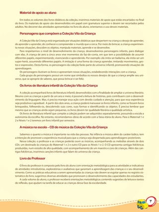 Material de apoio ao aluno

    Em todos os volumes dos livros didáticos da coleção, inserimos materiais de apoio que estão encartados no final
do livro. Os materiais de apoio são desenvolvidos em papel com gramatura superior e devem ser recortados pelos
adultos. No decorrer das atividades apresentadas no livro do aluno, orientamos o uso desses materiais.

    Personagens que compõem a Coleção Vila da Criança

    A Coleção Vila da Criança está organizada por situações didáticas que despertem na criança o desejo de aprender,
de aprender a aprender, de conhecer e compreender o mundo que a cerca. Por meio do brincar, a criança experimen-
ta novas situações, descobre os objetos, manipula materiais, aprende e se desenvolve.
    Para respeitarmos o nível de desenvolvimento da criança, desenvolvemos personagens infantis, para dialogar
com elas. A criança de zero a cinco anos vive momentos do faz-de-conta, em que tem a possibilidade de assumir
diferentes papéis, experimentando, vivenciando e aprendendo. Por exemplo: ela imita ser bailarina, ela imita ser um
super-herói, assumindo diferentes papéis. A imitação é uma forma da criança aprender, imitando movimentos, ges-
tos e expressões. Desta forma, os personagens da coleção farão parte do universo infantil, promovendo situações de
aprendizagem.
    Os personagens ilustram os livros e apresentam novas situações, estabelecendo interações com a criança.
    Cada grupo de personagens possui um nome que simboliza os nossos desejos de que a criança amplie seu uni-
verso, que se aproprie de saberes, que possa brincar e ser feliz.

    Os livros de literatura infantil da Coleção Vila da Criança

    A coleção acompanhará livros de literatura infantil, desenvolvidos com a finalidade de ampliar o universo literário.
Mesmo com as crianças a partir de um ano e meio, é possível a leitura de histórias, pois contribuem com o desenvol-
vimento da linguagem. Mas, é preciso manejar essa ação com devido cuidado e atenção, para que essa experiência
seja produtiva e agradável. A partir dos dois anos, a criança poderá manusear os livros infantis, como se fossem livros
brinquedos, folheando-os, descobrindo suas cores, suas formas e identificando os objetos. É preciso lembrar que
mesmo que as crianças ainda sejam pequenas, os livros devem ter qualidade literária e qualidade artística.
    Os livros de literatura infantil que compõe a coleção podem ser adquiridos separadamente, possuindo a escola a
autonomia da escolha. No entanto, recomendamos obras de acordo com a faixa etária do aluno. Para o Maternal 1 e
2 e Níveis 1 e 2 teremos um livro infantil por semestre.

    A música na escola – CD de música da Coleção Vila da Criança

     Sabemos o quanto a música é importante na vida das pessoas. Na infância a música além do caráter lúdico, tem
a intenção de promover a experiência musical para que a criança seja despertada para aprendizagens posteriores.
     Nessa coleção, o professor e as crianças poderão ouvir as músicas, acompanhando as melodias através de dois
CDs: um destinado às crianças do Maternal 1 e 2 e outro CD para os Níveis 1 e 2. O CD apresenta cantigas folclóricas
produzidas, num estúdio de alta qualidade, com acompanhamento de um maestro e coro de crianças. Além das can-
tigas folclóricas, inserimos canções infantis que falam do universo da criança.

    Livro do Professor

    O livro do professor é composto pelo livro do aluno com orientação metodológica para as atividades e indicativos
de atividades introdutórias, exploratórias e avaliativas que garantam a aprendizagem das crianças e o seu desenvol-
vimento. Como as práticas educativas a serem apresentadas às crianças não devem se esgotar apenas no registro sis-
temático do livro, sugerimos diversas atividades que promovam o desenvolvimento das capacidades dos estudantes.
    A cada volume do aluno, o professor receberá orientações metodológicas contendo sugestões de leitura e textos
de reflexão, que ajudam na tarefa de educar as crianças dessa fase da escolaridade.




                                                                                                                           7
 
