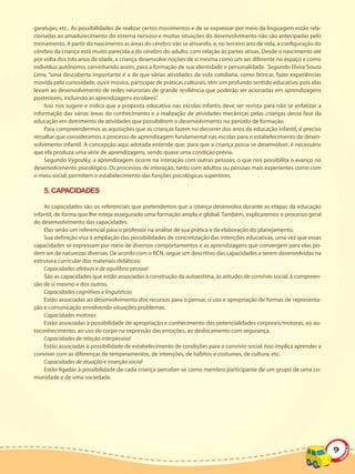 garatujas, etc.. As possibilidades de realizar certos movimentos e de se expressar por meio da linguagem estão rela-
cionadas ao amadurecimento do sistema nervoso e muitas situações do desenvolvimento não são antecipadas pelo
treinamento. A partir do nascimento as áreas do cérebro vão se ativando, e, no terceiro ano de vida, a configuração do
cérebro da criança está muito parecida a do cérebro do adulto, com relação às partes ativas. Desde o nascimento até
por volta dos três anos de idade, a criança desenvolve noções de si mesma como um ser diferente no espaço e como
indivíduo autônomo, caminhando assim, para a formação de sua identidade e personalidade. Segundo Elvira Souza
Lima, “uma descoberta importante é a de que várias atividades da vida cotidiana, como brincar, fazer experiências
movida pela curiosidade, ouvir música, participar de práticas culturais, têm um profundo sentido educativo, pois elas
levam ao desenvolvimento de redes neuronais de grande resiliência que poderão ser acionadas em aprendizagens
posteriores, incluindo as aprendizagens escolares”.
     Isso nos sugere e indica que a proposta educativa nas escolas infantis deve ser revista para não se enfatizar a
informação das várias áreas do conhecimento e a realização de atividades mecânicas pelas crianças dessa fase da
educação em detrimento de atividades que possibilitem o desenvolvimento no período de formação.
     Para compreendermos as aquisições que as crianças fazem no decorrer dos anos da educação infantil, é preciso
ressaltar que consideramos o processo de aprendizagem fundamental nas escolas para o estabelecimento do desen-
volvimento infantil. A concepção aqui adotada entende que, para que a criança possa se desenvolver, é necessário
que ela produza uma série de aprendizagens, sendo quase uma condição prévia.
     Segundo Vygostky, a aprendizagem ocorre na interação com outras pessoas, o que nos possibilita o avanço no
desenvolvimento psicológico. Os processos de interação, tanto com adultos ou pessoas mais experientes como com
o meio social, permitem o estabelecimento das funções psicológicas superiores.

    5. CAPACIDADES

    As capacidades são os referenciais que pretendemos que a criança desenvolva durante as etapas da educação
infantil, de forma que lhe esteja assegurado uma formação ampla e global. Também, explicaremos o processo geral
do desenvolvimento das capacidades.
    Elas serão um referencial para o professor na análise de sua prática e da elaboração do planejamento.
    Sua definição visa à ampliação das possibilidades de concretização das intenções educativas, uma vez que essas
capacidades se expressam por meio de diversos comportamentos e as aprendizagens que convergem para elas po-
dem ser de naturezas diversas. De acordo com o RCN, segue um descritivo das capacidades a serem desenvolvidas na
estrutura curricular dos materiais didáticos:
    Capacidades afetivas e de equilíbrio pessoal
    São as capacidades que estão associadas à construção da autoestima, às atitudes de convívio social, à compreen-
são de si mesmo e dos outros.
    Capacidades cognitivas e linguísticas
    Estão associadas ao desenvolvimento dos recursos para o pensar, o uso e apropriação de formas de representa-
ção e comunicação envolvendo situações problemas.
    Capacidades motoras
    Estão associadas à possibilidade de apropriação e conhecimento das potencialidades corporais/motoras, ao au-
toconhecimento, ao uso do corpo na expressão das emoções, ao deslocamento com segurança.
    Capacidades de relação interpessoal
    Estão associadas à possibilidade de estabelecimento de condições para o convívio social. Isso implica aprender a
conviver com as diferenças de temperamentos, de intenções, de hábitos e costumes, de cultura, etc.
    Capacidades de atuação e inserção social
    Estão ligadas à possibilidade de cada criança perceber-se como membro participante de um grupo de uma co-
munidade e de uma sociedade.




                                                                                                                         9
 