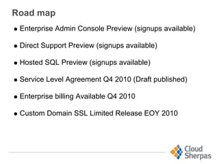 Road map
Enterprise Admin Console Preview (signups available)
Direct Support Preview (signups available)
Hosted SQL Preview (signups available)
Service Level Agreement Q4 2010 (Draft published)
Enterprise billing Available Q4 2010
Custom Domain SSL Limited Release EOY 2010
 