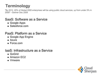 Terminology
"By 2012, 20% of Global 2000 enterprises will be using public cloud services, up from under 5% in
2009" - Gartner Dec 2009
SaaS: Software as a Service
Google Apps
Salesforce.com
PaaS: Platform as a Service
Google App Engine
Azure
Force.com
IaaS: Infrastructure as a Service
GoGrid
Amazon EC2
Vmware
 