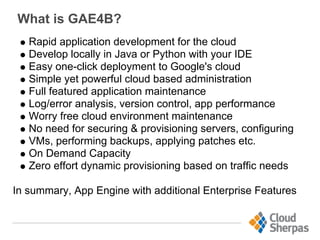 What is GAE4B?
Rapid application development for the cloud
Develop locally in Java or Python with your IDE
Easy one-click deployment to Google's cloud
Simple yet powerful cloud based administration
Full featured application maintenance
Log/error analysis, version control, app performance
Worry free cloud environment maintenance
No need for securing & provisioning servers, configuring
VMs, performing backups, applying patches etc.
On Demand Capacity
Zero effort dynamic provisioning based on traffic needs
In summary, App Engine with additional Enterprise Features
 