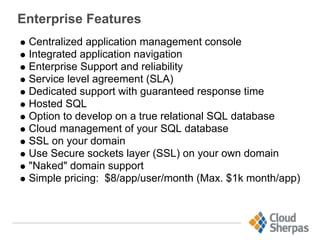 Enterprise Features
Centralized application management console
Integrated application navigation
Enterprise Support and reliability
Service level agreement (SLA)
Dedicated support with guaranteed response time
Hosted SQL
Option to develop on a true relational SQL database
Cloud management of your SQL database
SSL on your domain
Use Secure sockets layer (SSL) on your own domain
"Naked" domain support
Simple pricing: $8/app/user/month (Max. $1k month/app)
 