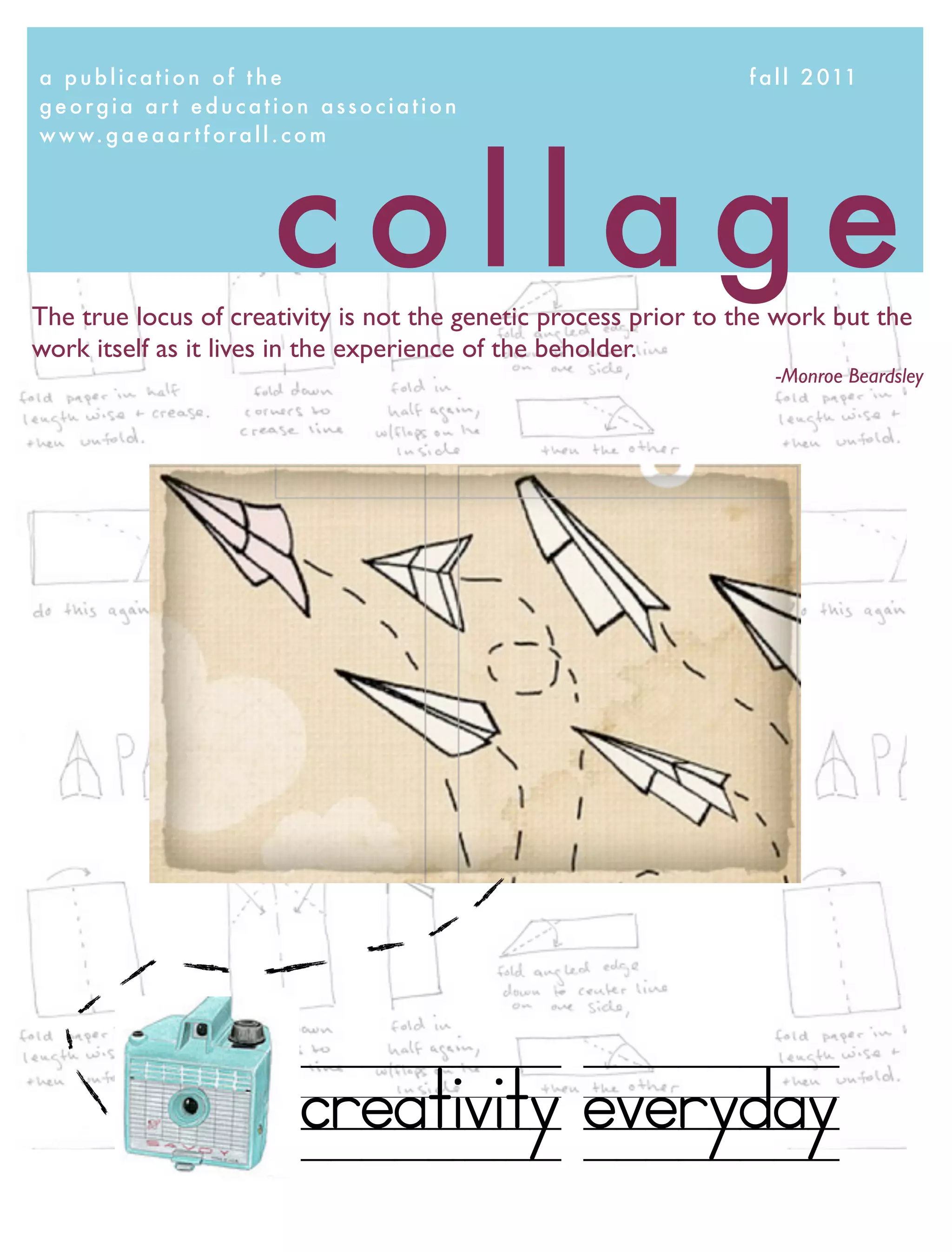 a p u b l i c a t i o n o f t h e	 	     	 	 	   	   	   	   	    f a l l 2 011
georgia art education association




                        collage
w w w. g a e a a r t f o r a l l . c o m




The true locus of creativity is not the genetic process prior to the work but the
work itself as it lives in the experience of the beholder.
                                                                     -Monroe Beardsley




                           creativity everyday
 