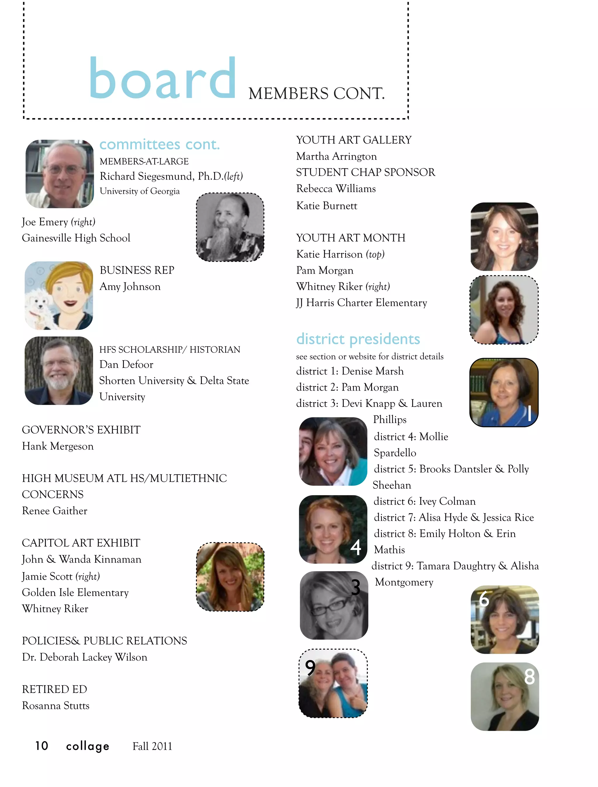 board                                 MEMBERS CONT.

                                                       YOUTH ART GALLERY
                 committees cont.
                 MEMBERS-AT-LARGE                      Martha Arrington
                 Richard Siegesmund, Ph.D.(left)       STUDENT CHAP SPONSOR
                 University of Georgia                 Rebecca Williams
                                                       Katie Burnett
Joe Emery (right)
Gainesville High School                                YOUTH ART MONTH
                                                       Katie Harrison (top)
                 BUSINESS REP                          Pam Morgan
                 Amy Johnson                           Whitney Riker (right)
                                                       JJ Harris Charter Elementary


                                                       district presidents
                 HFS SCHOLARSHIP/ HISTORIAN
                                                       see section or website for district details
                 Dan Defoor
                                                       district 1: Denise Marsh
                 Shorten University & Delta State
                                                       district 2: Pam Morgan
                 University
                                                       district 3: Devi Knapp & Lauren
                                                                         Phillips                          1
GOVERNOR’S EXHIBIT
                                                                          district 4: Mollie
Hank Mergeson
                                                                          Spardello
                                                                          district 5: Brooks Dantsler & Polly
HIGH MUSEUM ATL HS/MULTIETHNIC
                                                                         Sheehan
CONCERNS
                                                                         district 6: Ivey Colman
Renee Gaither
                                                                          district 7: Alisa Hyde & Jessica Rice
                                                                          district 8: Emily Holton & Erin
CAPITOL ART EXHIBIT
John & Wanda Kinnaman
                                                                      4   Mathis
                                                                         district 9: Tamara Daughtry & Alisha
Jamie Scott (right)
                                                                      3   Montgomery
Golden Isle Elementary
Whitney Riker                                                                                        6
POLICIES& PUBLIC RELATIONS
Dr. Deborah Lackey Wilson
                                                         9                                                 8
RETIRED ED
Rosanna Stutts


  10     collage          Fall 2011
 