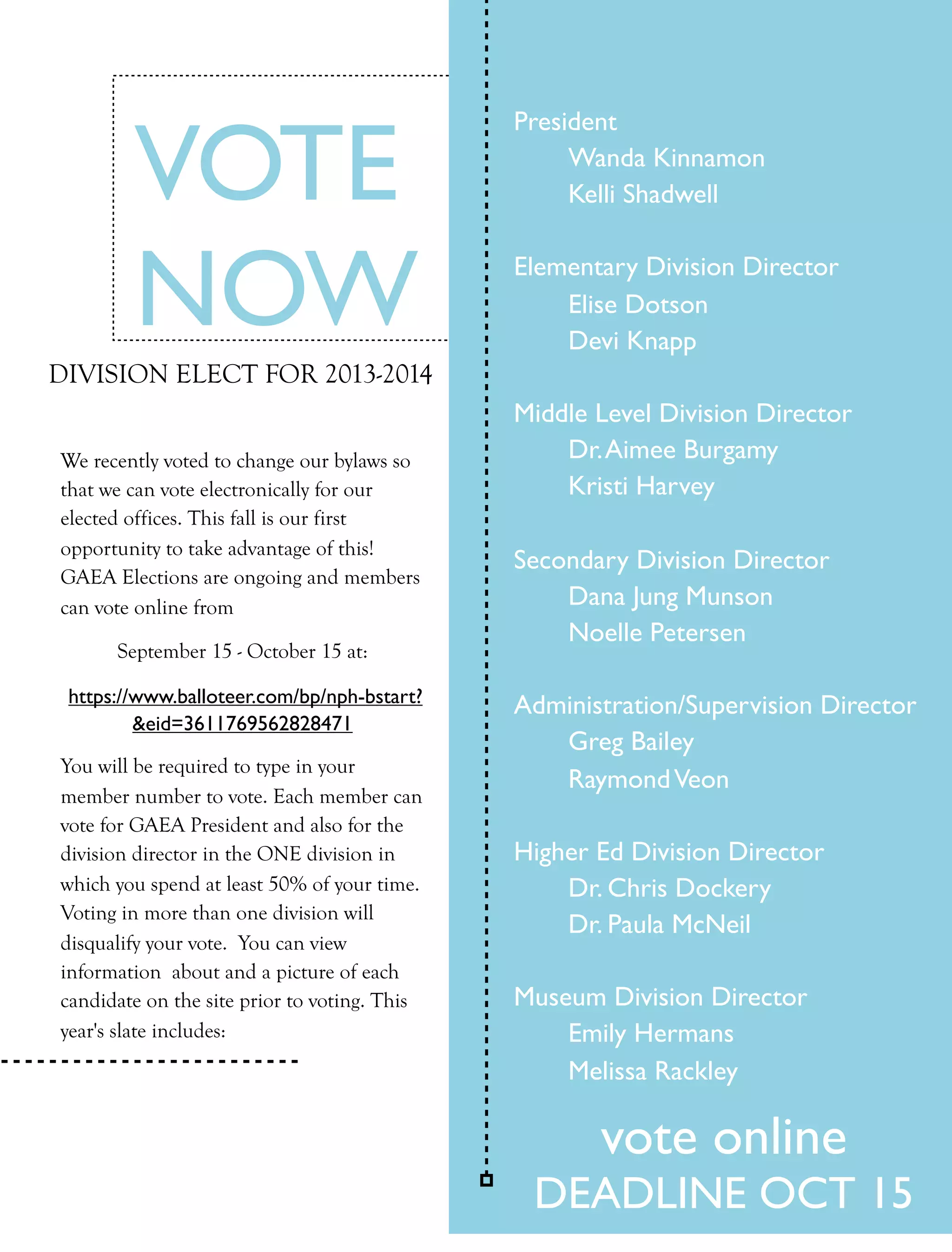 VOTE
                                              President
                                              
    Wanda Kinnamon
                                              
    Kelli Shadwell



        NOW                                   Elementary Division Director
                                              
                                              
                                                  Elise Dotson
                                                  Devi Knapp
DIVISION ELECT FOR 2013-2014
                                              Middle Level Division Director
We recently voted to change our bylaws so     
   Dr. Aimee Burgamy
that we can vote electronically for our       
   Kristi Harvey
elected offices. This fall is our first
opportunity to take advantage of this!
                                              Secondary Division Director
GAEA Elections are ongoing and members
can vote online from                          
   Dana Jung Munson
                                              
   Noelle Petersen
      September 15 - October 15 at:

 https://www.balloteer.com/bp/nph-bstart?     Administration/Supervision Director
         &eid=3611769562828471
                                              
  Greg Bailey
You will be required to type in your
                                              
  Raymond Veon
member number to vote. Each member can
vote for GAEA President and also for the
division director in the ONE division in      Higher Ed Division Director
which you spend at least 50% of your time.    
   Dr. Chris Dockery
Voting in more than one division will
                                              
   Dr. Paula McNeil
disqualify your vote. You can view
information about and a picture of each
candidate on the site prior to voting. This   Museum Division Director
year's slate includes:                        
   Emily Hermans
                                              
   Melissa Rackley

                                                     vote online
                                               DEADLINE OCT 15
                                                          FALL 2011   collage   11
 