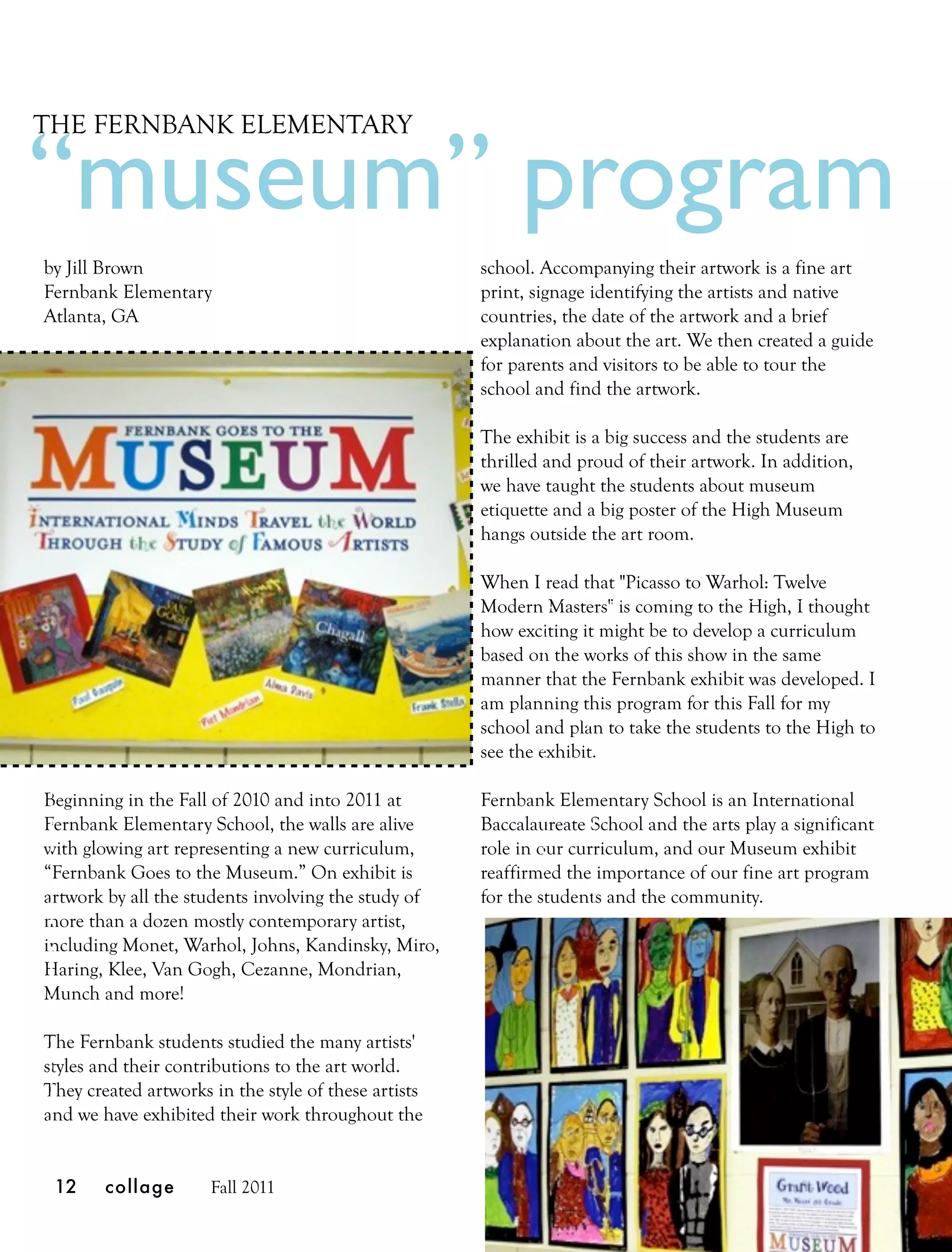 THE FERNBANK ELEMENTARY

“museum” program
by Jill Brown                                         school. Accompanying their artwork is a fine art
Fernbank Elementary                                   print, signage identifying the artists and native
Atlanta, GA                                           countries, the date of the artwork and a brief
                                                      explanation about the art. We then created a guide
                                                      for parents and visitors to be able to tour the
                                                      school and find the artwork.

                                                      The exhibit is a big success and the students are
                                                      thrilled and proud of their artwork. In addition,
                                                      we have taught the students about museum
                                                      etiquette and a big poster of the High Museum
                                                      hangs outside the art room.

                                                      When I read that "Picasso to Warhol: Twelve
                                                      Modern Masters" is coming to the High, I thought
                                                      how exciting it might be to develop a curriculum
                                                      based on the works of this show in the same
                                                      manner that the Fernbank exhibit was developed. I
                                                      am planning this program for this Fall for my
                                                      school and plan to take the students to the High to
                                                      see the exhibit.

Beginning in the Fall of 2010 and into 2011 at        Fernbank Elementary School is an International
Fernbank Elementary School, the walls are alive       Baccalaureate School and the arts play a significant
with glowing art representing a new curriculum,       role in our curriculum, and our Museum exhibit
“Fernbank Goes to the Museum.” On exhibit is          reaffirmed the importance of our fine art program
artwork by all the students involving the study of    for the students and the community.
more than a dozen mostly contemporary artist,
including Monet, Warhol, Johns, Kandinsky, Miro,
Haring, Klee, Van Gogh, Cezanne, Mondrian,
Munch and more!

The Fernbank students studied the many artists'
styles and their contributions to the art world.
They created artworks in the style of these artists
and we have exhibited their work throughout the


 12     collage       Fall 2011
 