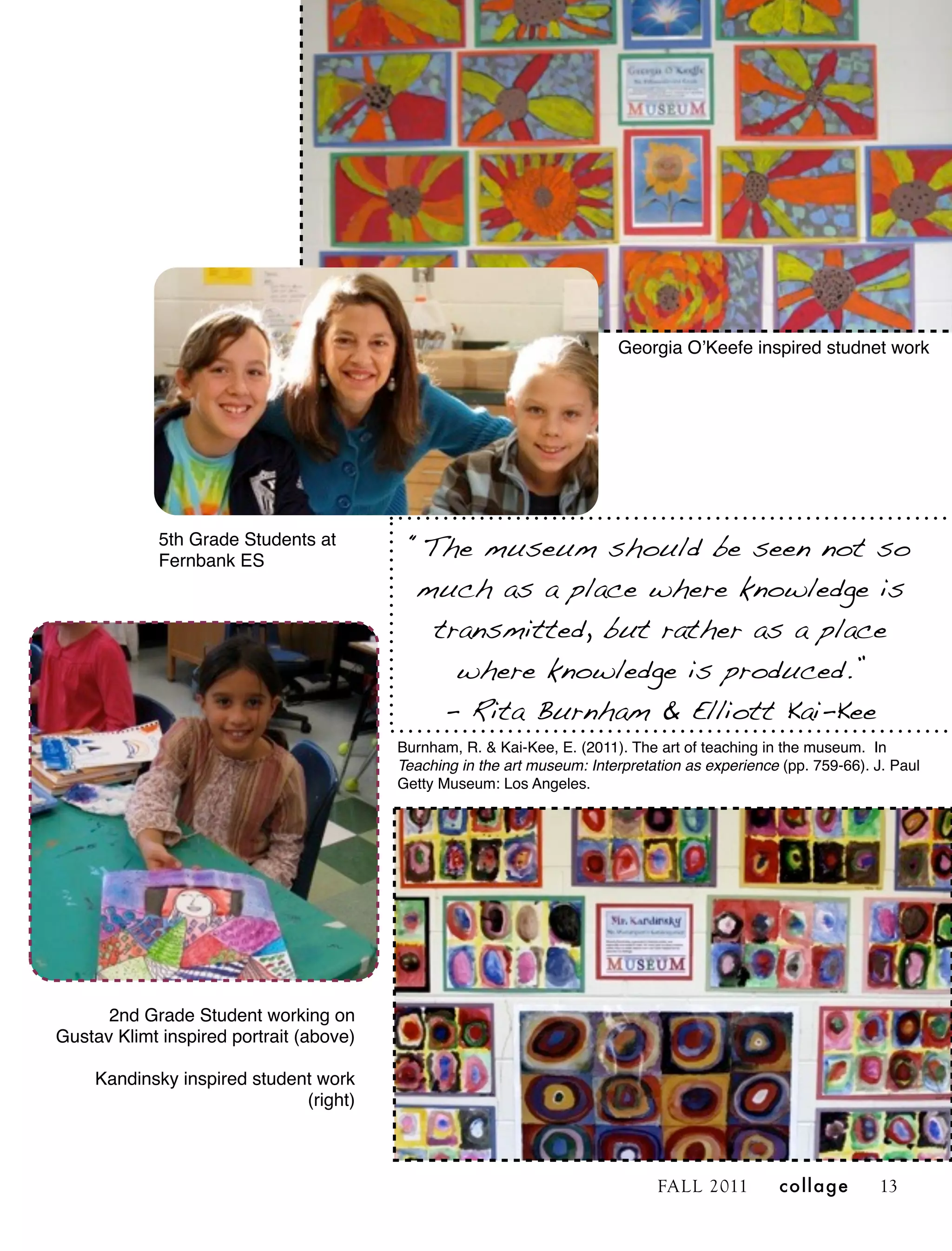 Georgia OʼKeefe inspired studnet work




             5th Grade Students at
             Fernbank ES
                                          “The museum should be seen not so
                                          much as a place where knowledge is
                                            transmitted, but rather as a place
                                              where knowledge is produced.”
                                             - Rita Burnham & Elliott Kai-Kee
                                         Burnham, R. & Kai-Kee, E. (2011). The art of teaching in the museum. In
                                         Teaching in the art museum: Interpretation as experience (pp. 759-66). J. Paul
                                         Getty Museum: Los Angeles.




      2nd Grade Student working on
Gustav Klimt inspired portrait (above)

    Kandinsky inspired student work
                             (right)



                                                                               FALL 2011         collage        13
 