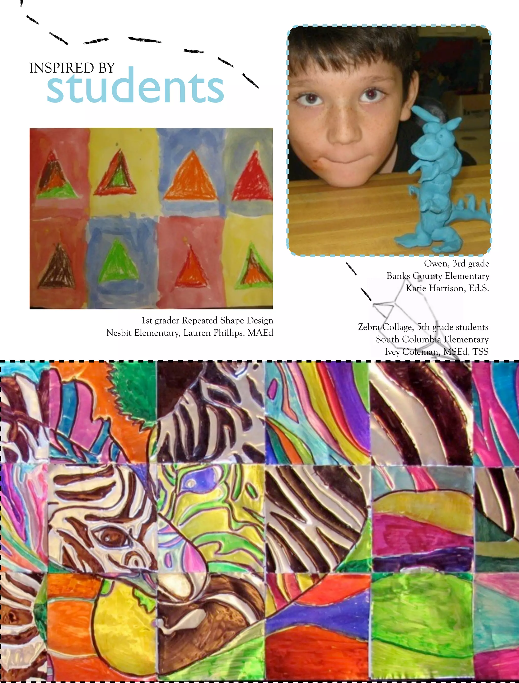 students
INSPIRED BY




                                                                          Owen, 3rd grade
                                                                  Banks County Elementary
                                                                      Katie Harrison, Ed.S.


                        1st grader Repeated Shape Design
                                                           Zebra Collage, 5th grade students
               Nesbit Elementary, Lauren Phillips, MAEd
                                                               South Columbia Elementary
                                                                 Ivey Coleman, MSEd, TSS




14   collage     Fall 2011
 