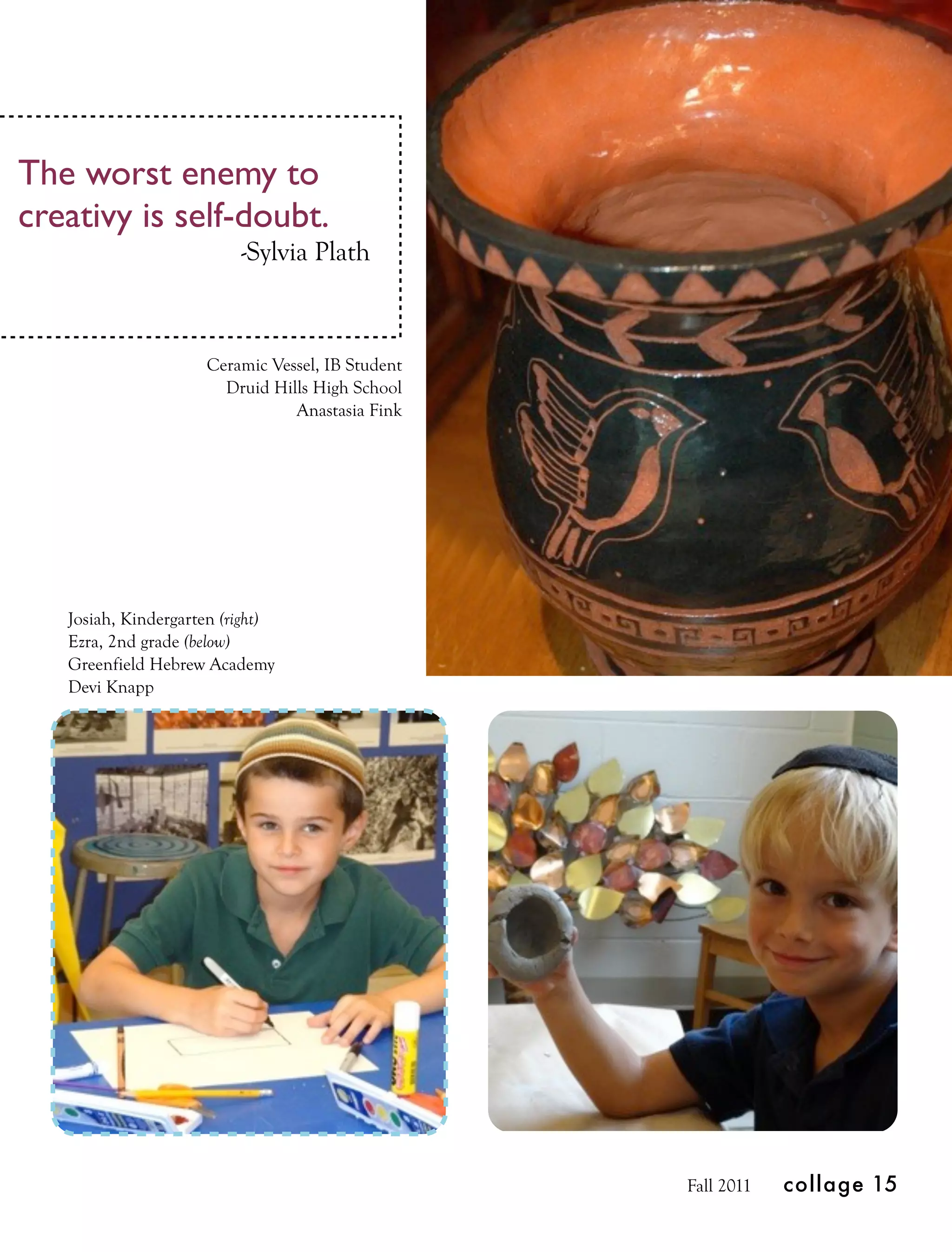The worst enemy to
creativy is self-doubt.
                          -Sylvia Plath



                     Ceramic Vessel, IB Student
                       Druid Hills High School
                                Anastasia Fink




   Josiah, Kindergarten (right)
   Ezra, 2nd grade (below)
   Greenfield Hebrew Academy
   Devi Knapp




                                                  Fall 2011   collage 15
 