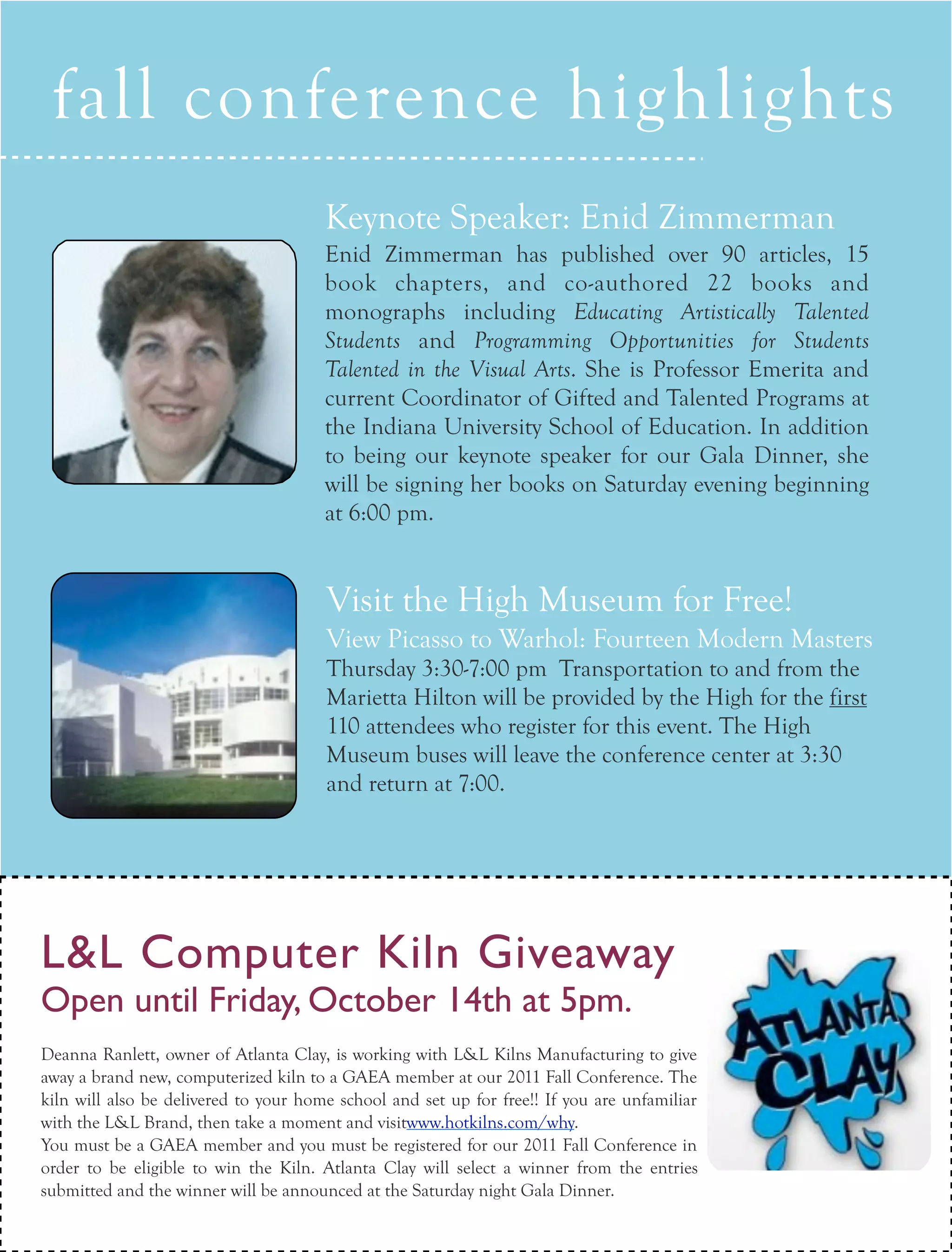 fall conference highlights
ARTICLE TEXT HERE

                                       Keynote Speaker: Enid Zimmerman
                                       Enid Zimmerman has published over 90 articles, 15
                                       book chapters, and co-authored 22 books and
                                       monographs including Educating Artistically Talented
                                       Students and Programming Opportunities for Students
                                       Talented in the Visual Arts. She is Professor Emerita and
                                       current Coordinator of Gifted and Talented Programs at
                                       the Indiana University School of Education. In addition
                                       to being our keynote speaker for our Gala Dinner, she
                                       will be signing her books on Saturday evening beginning
                                       at 6:00 pm.


                                       Visit the High Museum for Free!
                                       View Picasso to Warhol: Fourteen Modern Masters
                                       Thursday 3:30-7:00 pm Transportation to and from the
                                       Marietta Hilton will be provided by the High for the first
                                       110 attendees who register for this event. The High
                                       Museum buses will leave the conference center at 3:30
                                       and return at 7:00.




L&L Computer Kiln Giveaway
Open until Friday, October 14th at 5pm.
Deanna Ranlett, owner of Atlanta Clay, is working with L&L Kilns Manufacturing to give
away a brand new, computerized kiln to a GAEA member at our 2011 Fall Conference. The
kiln will also be delivered to your home school and set up for free!! If you are unfamiliar
with the L&L Brand, then take a moment and visitwww.hotkilns.com/why.
You must be a GAEA member and you must be registered for our 2011 Fall Conference in
order to be eligible to win the Kiln. Atlanta Clay will select a winner from the entries
  16 collage
submitted and the winner will2011
                         FALL be announced at the Saturday night Gala Dinner.
 