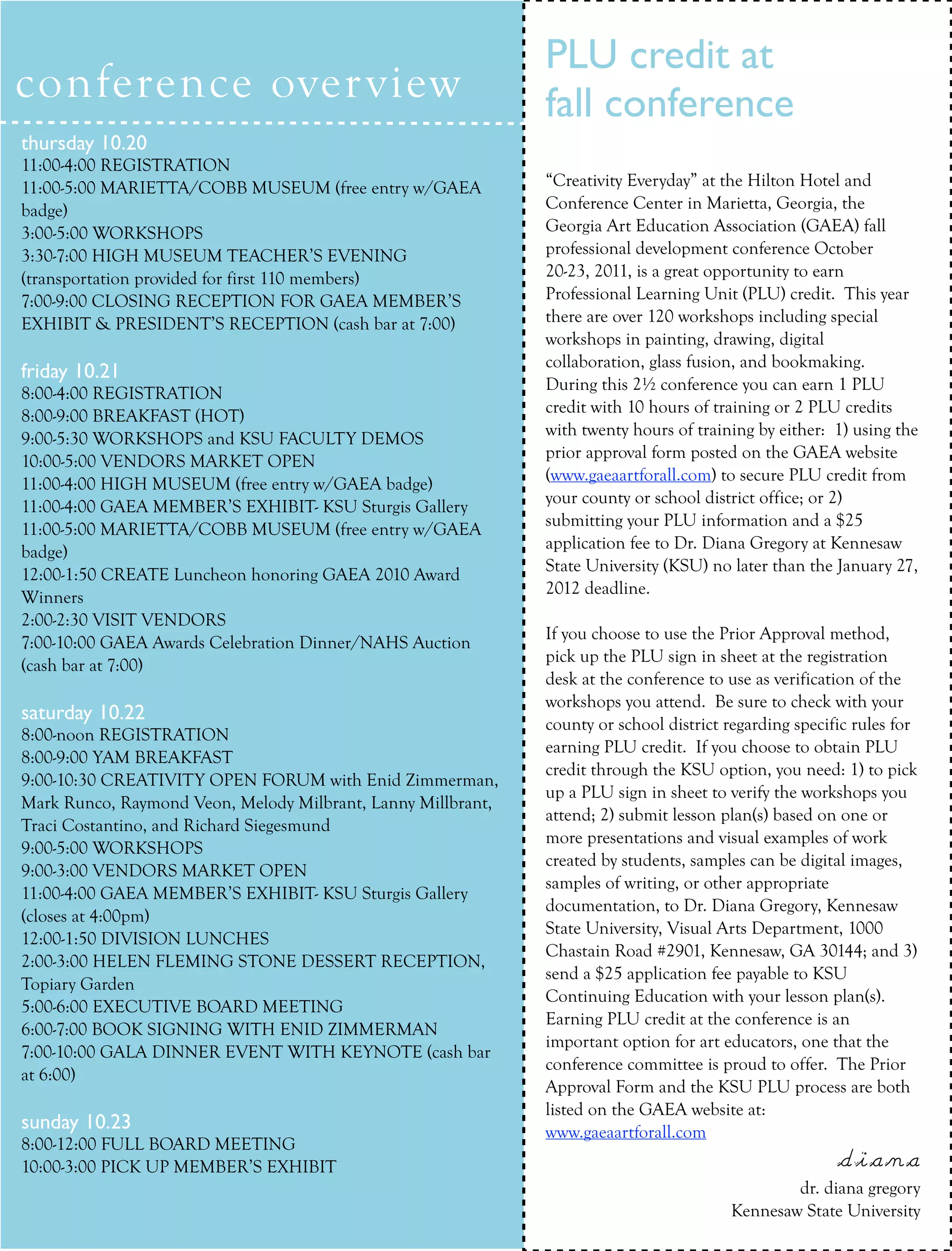 PLU credit at
conference over view                                          fall conference
thursday 10.20
11:00-4:00 REGISTRATION
    ARTICLE TEXT HERE                                         “Creativity Everyday” at the Hilton Hotel and
11:00-5:00 MARIETTA/COBB MUSEUM (free entry w/GAEA
badge)                                                        Conference Center in Marietta, Georgia, the
3:00-5:00 WORKSHOPS                                           Georgia Art Education Association (GAEA) fall
3:30-7:00 HIGH MUSEUM TEACHER’S EVENING                       professional development conference October
(transportation provided for first 110 members)               20-23, 2011, is a great opportunity to earn
7:00-9:00 CLOSING RECEPTION FOR GAEA MEMBER’S                 Professional Learning Unit (PLU) credit. This year
EXHIBIT & PRESIDENT’S RECEPTION (cash bar at 7:00)            there are over 120 workshops including special
                                                              workshops in painting, drawing, digital
                                                              collaboration, glass fusion, and bookmaking.
friday 10.21
                                                              During this 2½ conference you can earn 1 PLU
8:00-4:00 REGISTRATION
                                                              credit with 10 hours of training or 2 PLU credits
8:00-9:00 BREAKFAST (HOT)
                                                              with twenty hours of training by either: 1) using the
9:00-5:30 WORKSHOPS and KSU FACULTY DEMOS
                                                              prior approval form posted on the GAEA website
10:00-5:00 VENDORS MARKET OPEN
                                                              (www.gaeaartforall.com) to secure PLU credit from
11:00-4:00 HIGH MUSEUM (free entry w/GAEA badge)
                                                              your county or school district office; or 2)
11:00-4:00 GAEA MEMBER’S EXHIBIT- KSU Sturgis Gallery
                                                              submitting your PLU information and a $25
11:00-5:00 MARIETTA/COBB MUSEUM (free entry w/GAEA
                                                              application fee to Dr. Diana Gregory at Kennesaw
badge)
                                                              State University (KSU) no later than the January 27,
12:00-1:50 CREATE Luncheon honoring GAEA 2010 Award
                                                              2012 deadline.
Winners
2:00-2:30 VISIT VENDORS
                                                              If you choose to use the Prior Approval method,
7:00-10:00 GAEA Awards Celebration Dinner/NAHS Auction
                                                              pick up the PLU sign in sheet at the registration
(cash bar at 7:00)
                                                              desk at the conference to use as verification of the
                                                              workshops you attend. Be sure to check with your
saturday 10.22                                                county or school district regarding specific rules for
8:00-noon REGISTRATION
                                                              earning PLU credit. If you choose to obtain PLU
8:00-9:00 YAM BREAKFAST
                                                              credit through the KSU option, you need: 1) to pick
9:00-10:30 CREATIVITY OPEN FORUM with Enid Zimmerman,
                                                              up a PLU sign in sheet to verify the workshops you
Mark Runco, Raymond Veon, Melody Milbrant, Lanny Millbrant,
                                                              attend; 2) submit lesson plan(s) based on one or
Traci Costantino, and Richard Siegesmund
                                                              more presentations and visual examples of work
9:00-5:00 WORKSHOPS
                                                              created by students, samples can be digital images,
9:00-3:00 VENDORS MARKET OPEN
                                                              samples of writing, or other appropriate
11:00-4:00 GAEA MEMBER’S EXHIBIT- KSU Sturgis Gallery
                                                              documentation, to Dr. Diana Gregory, Kennesaw
(closes at 4:00pm)
                                                              State University, Visual Arts Department, 1000
12:00-1:50 DIVISION LUNCHES
                                                              Chastain Road #2901, Kennesaw, GA 30144; and 3)
2:00-3:00 HELEN FLEMING STONE DESSERT RECEPTION,
                                                              send a $25 application fee payable to KSU
Topiary Garden
                                                              Continuing Education with your lesson plan(s).
5:00-6:00 EXECUTIVE BOARD MEETING
                                                              Earning PLU credit at the conference is an
6:00-7:00 BOOK SIGNING WITH ENID ZIMMERMAN
                                                              important option for art educators, one that the
7:00-10:00 GALA DINNER EVENT WITH KEYNOTE (cash bar
                                                              conference committee is proud to offer. The Prior
at 6:00)
                                                              Approval Form and the KSU PLU process are both
                                                              listed on the GAEA website at:
sunday 10.23                                                  www.gaeaartforall.com
8:00-12:00 FULL BOARD MEETING
10:00-3:00 PICK UP MEMBER’S EXHIBIT                                                                     diana
                                                                                  Fall 2011    collage gregory
                                                                                                 dr. diana 17
                                                                                         Kennesaw State University
 