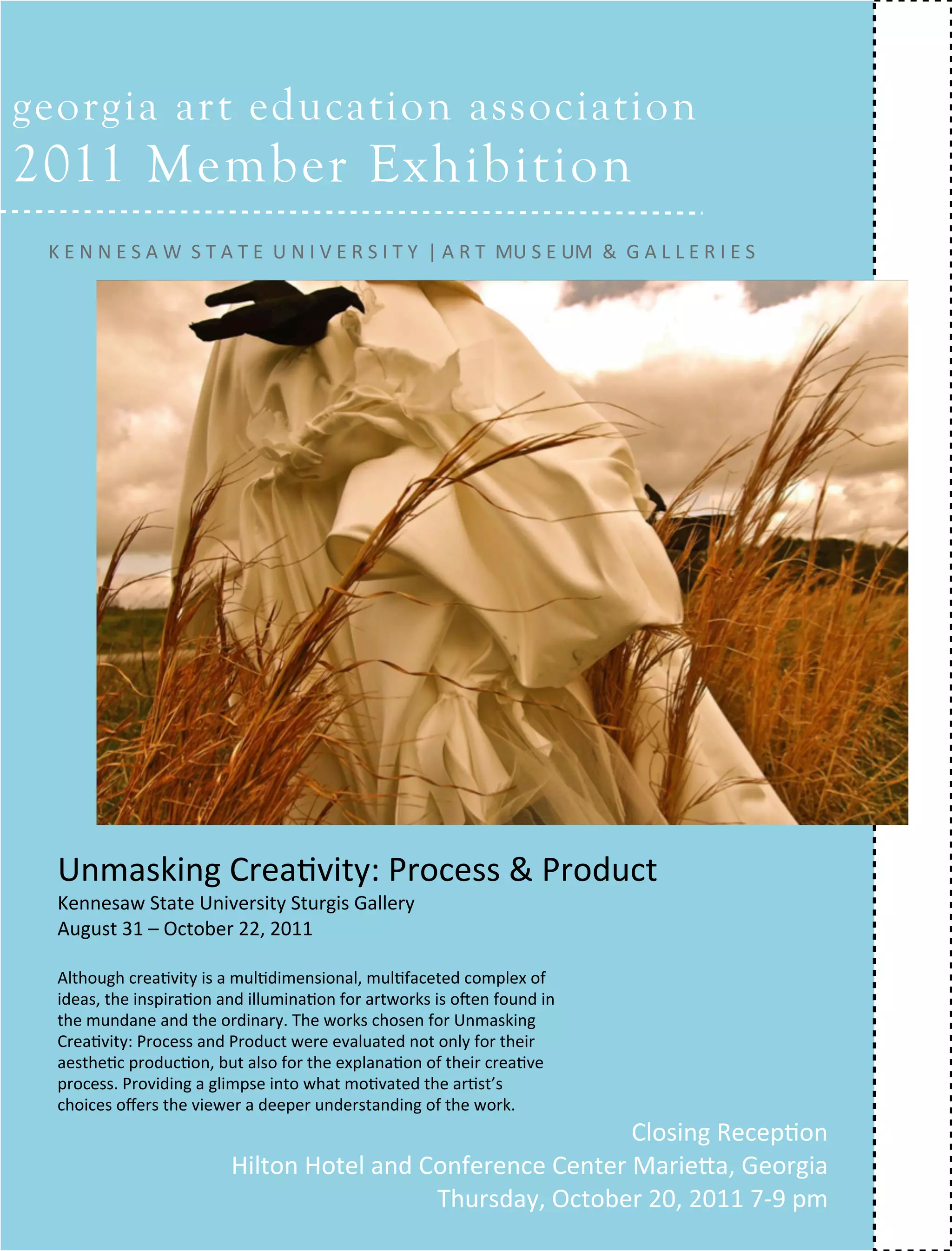 georgia art education association
2011 Member Exhibition
 ARTICLE TEXT HERE



 K E N N E S A W  S T A T E  U N I V E R S I T Y  | A R T  MU S E UM  &  G A L L E R I E S




  Unmasking Crea=vity: Process & Product
  Kennesaw State University Sturgis Gallery 
  August 31 – October 22, 2011 

  Although crea=vity is a mul=dimensional, mul=faceted complex of
  ideas, the inspira=on and illumina=on for artworks is oUen found in
  the mundane and the ordinary. The works chosen for Unmasking
  Crea=vity: Process and Product were evaluated not only for their
  aesthe=c produc=on, but also for the explana=on of their crea=ve
  process. Providing a glimpse into what mo=vated the ar=st’s
  choices oﬀers the viewer a deeper understanding of the work.
                                                            Closing Recep=on 
                         Hilton Hotel and Conference Center MarieZa, Georgia
                                                              FALL 2011  collage             19
                                           Thursday, October 20, 2011 7‐9 pm 
 
