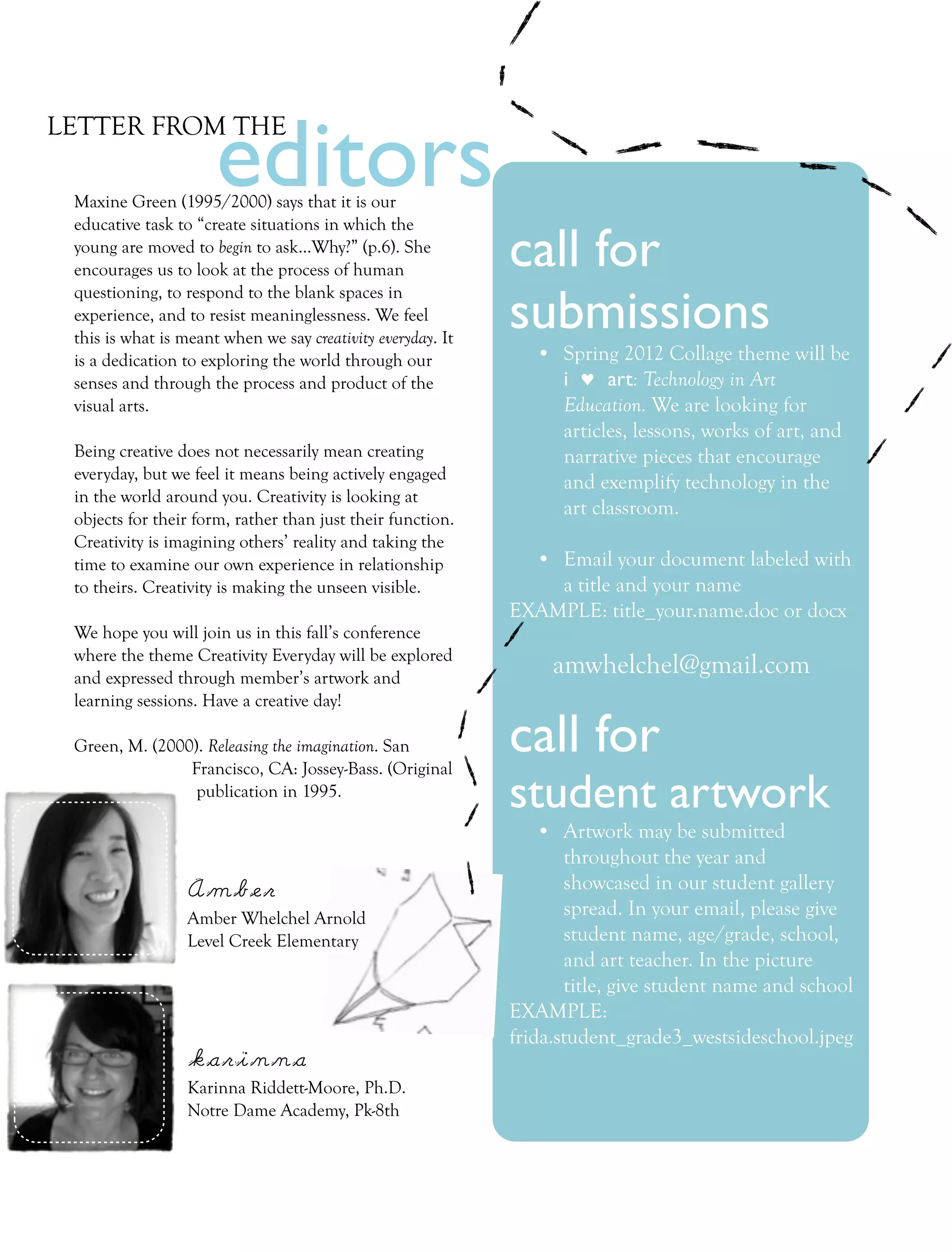 editors
LETTER FROM THE

 Maxine Green (1995/2000) says that it is our
 educative task to “create situations in which the
 young are moved to begin to ask...Why?” (p.6). She
 encourages us to look at the process of human               call for
                                                             submissions
 questioning, to respond to the blank spaces in
 experience, and to resist meaninglessness. We feel
 this is what is meant when we say creativity everyday. It
 is a dedication to exploring the world through our             • Spring 2012 Collage theme will be
 senses and through the process and product of the                i ♥ art: Technology in Art
 visual arts.                                                     Education. We are looking for
                                                                  articles, lessons, works of art, and
 Being creative does not necessarily mean creating                narrative pieces that encourage
 everyday, but we feel it means being actively engaged            and exemplify technology in the
 in the world around you. Creativity is looking at
                                                                  art classroom.
 objects for their form, rather than just their function.
 Creativity is imagining others’ reality and taking the
 time to examine our own experience in relationship            • Email your document labeled with
 to theirs. Creativity is making the unseen visible.             a title and your name
                                                             EXAMPLE: title_your.name.doc or docx
 We hope you will join us in this fall’s conference
 where the theme Creativity Everyday will be explored
 and expressed through member’s artwork and
                                                                  amwhelchel@gmail.com
 learning sessions. Have a creative day!

 Green, M. (2000). Releasing the imagination. San
                Francisco, CA: Jossey-Bass. (Original
                                                             call for
                 publication in 1995.
                                                             student artwork
                                                                 • Artwork may be submitted
                                                                    throughout the year and
                  Amber                                             showcased in our student gallery
                  Amber Whelchel Arnold                             spread. In your email, please give
                  Level Creek Elementary                            student name, age/grade, school,
                                                                    and art teacher. In the picture
                                                                    title, give student name and school
                                                             EXAMPLE:
                                                             frida.student_grade3_westsideschool.jpeg
                  karinna
                  Karinna Riddett-Moore, Ph.D.
                  Notre Dame Academy, Pk-8th
 