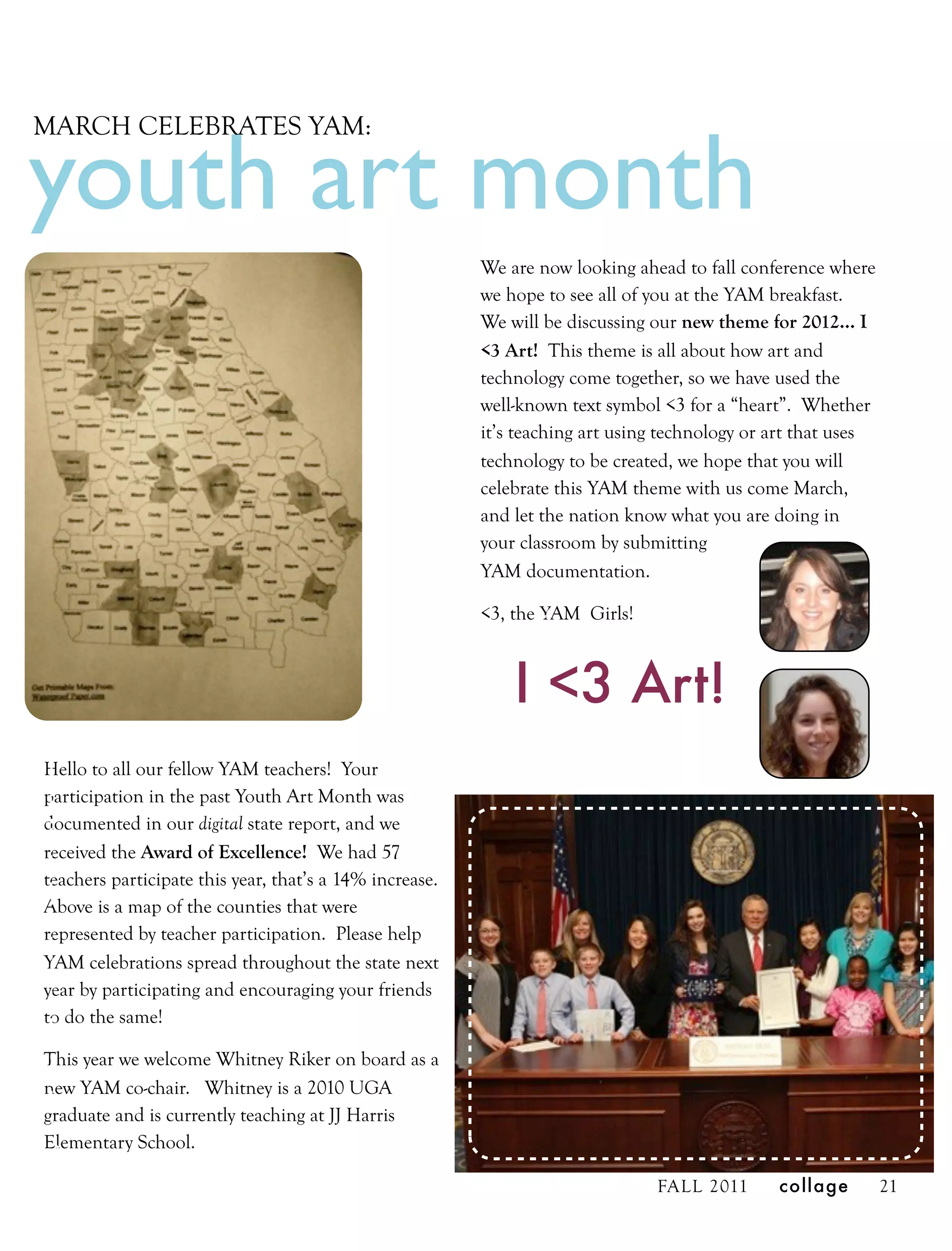 youth art month
MARCH CELEBRATES YAM:




                                                         We are now looking ahead to fall conference where
                                                         we hope to see all of you at the YAM breakfast.
                                                         We will be discussing our new theme for 2012… I
                                                         <3 Art! This theme is all about how art and
                                                         technology come together, so we have used the
                                                         well-known text symbol <3 for a “heart”. Whether
                                                         it’s teaching art using technology or art that uses
                                                         technology to be created, we hope that you will
                                                         celebrate this YAM theme with us come March,
                                                         and let the nation know what you are doing in
                                                         your classroom by submitting
                                                         YAM documentation.

                                                         <3, the YAM Girls!



                                                             I <3 Art!
Hello to all our fellow YAM teachers! Your
participation in the past Youth Art Month was
documented in our digital state report, and we
received the Award of Excellence! We had 57
teachers participate this year, that’s a 14% increase.
Above is a map of the counties that were
represented by teacher participation. Please help
YAM celebrations spread throughout the state next
year by participating and encouraging your friends
to do the same!

This year we welcome Whitney Riker on board as a
new YAM co-chair. Whitney is a 2010 UGA
graduate and is currently teaching at JJ Harris
Elementary School.

                                                                               FALL 2011       collage         21
 