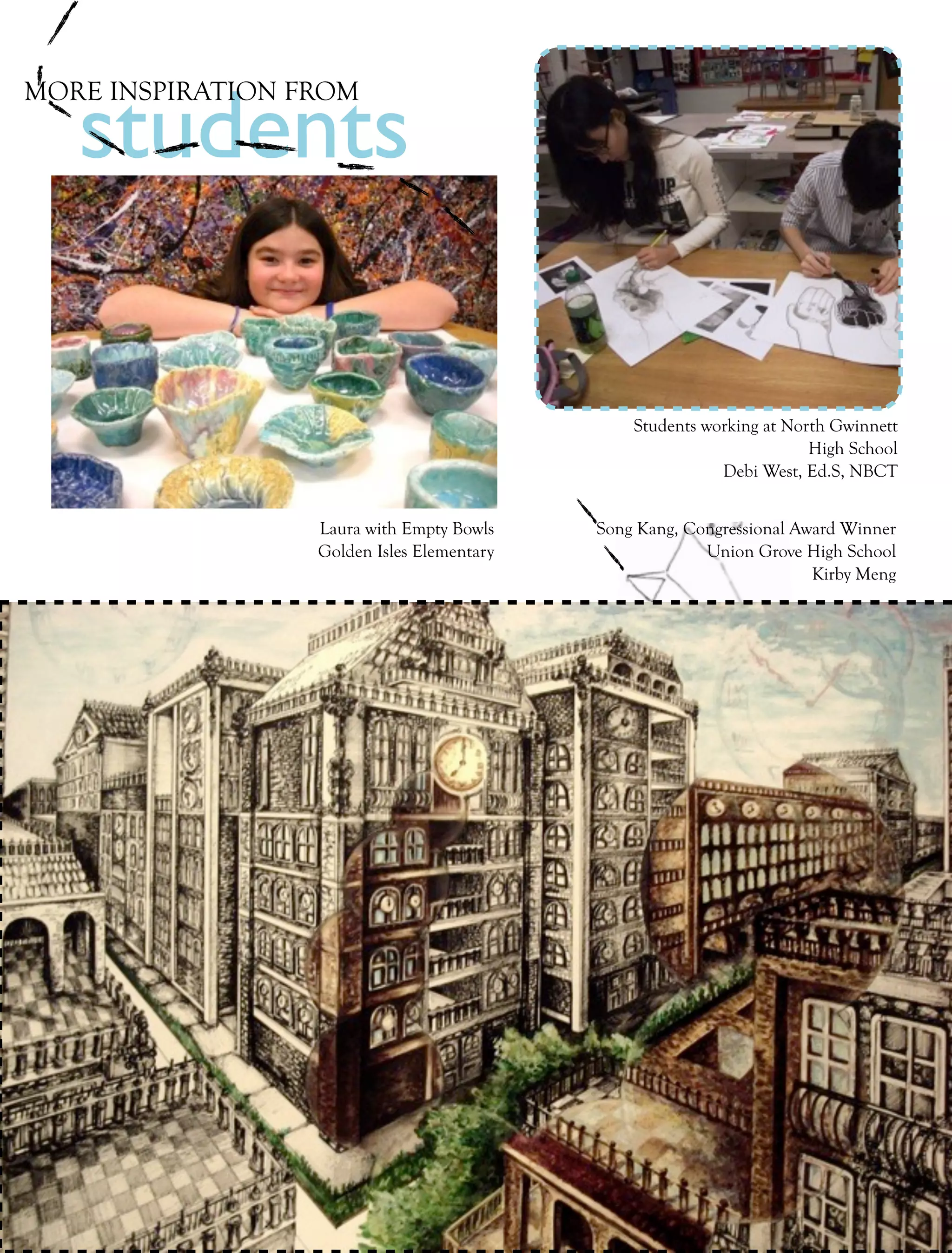 students
MORE INSPIRATION FROM




                                                          Students working at North Gwinnett
                                                                                 High School
                                                                     Debi West, Ed.S, NBCT


                            Laura with Empty Bowls    Song Kang, Congressional Award Winner
                            Golden Isles Elementary                Union Grove High School
                                                                                 Kirby Meng




 22   collage   Fall 2011
 