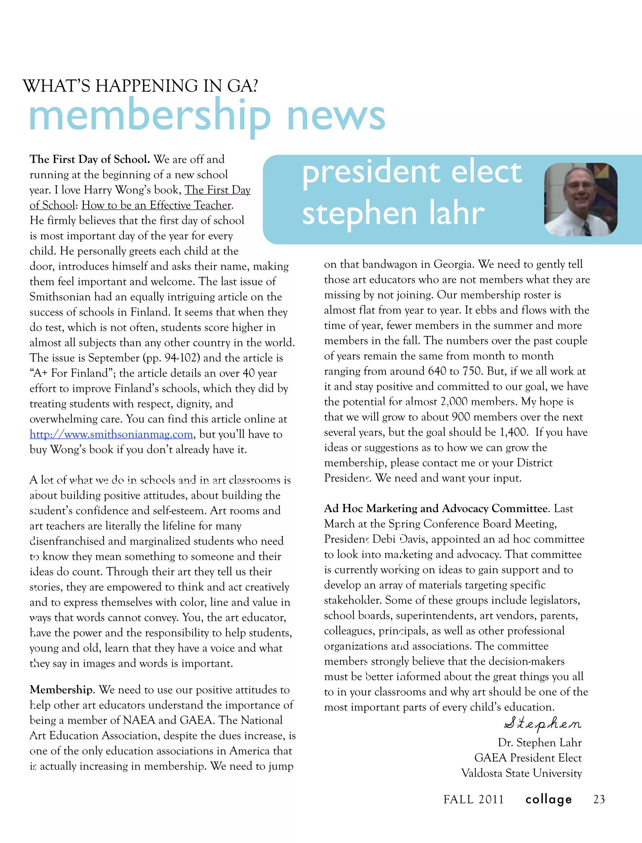 WHAT’S HAPPENING IN GA?

membership news
                                                           president elect
The First Day of School. We are off and
running at the beginning of a new school
year. I love Harry Wong’s book, The First Day
of School: How to be an Effective Teacher.
He firmly believes that the first day of school
is most important day of the year for every
                                                           stephen lahr
child. He personally greets each child at the
door, introduces himself and asks their name, making        on that bandwagon in Georgia. We need to gently tell
them feel important and welcome. The last issue of          those art educators who are not members what they are
Smithsonian had an equally intriguing article on the        missing by not joining. Our membership roster is
success of schools in Finland. It seems that when they      almost flat from year to year. It ebbs and flows with the
do test, which is not often, students score higher in       time of year, fewer members in the summer and more
almost all subjects than any other country in the world.    members in the fall. The numbers over the past couple
The issue is September (pp. 94-102) and the article is      of years remain the same from month to month
“A+ For Finland”; the article details an over 40 year       ranging from around 640 to 750. But, if we all work at
effort to improve Finland’s schools, which they did by      it and stay positive and committed to our goal, we have
treating students with respect, dignity, and                the potential for almost 2,000 members. My hope is
overwhelming care. You can find this article online at      that we will grow to about 900 members over the next
http://www.smithsonianmag.com, but you’ll have to           several years, but the goal should be 1,400. If you have
buy Wong’s book if you don’t already have it.               ideas or suggestions as to how we can grow the
                                                            membership, please contact me or your District
A lot of what we do in schools and in art classrooms is     President. We need and want your input.
about building positive attitudes, about building the
student’s confidence and self-esteem. Art rooms and         Ad Hoc Marketing and Advocacy Committee. Last
art teachers are literally the lifeline for many            March at the Spring Conference Board Meeting,
disenfranchised and marginalized students who need          President Debi Davis, appointed an ad hoc committee
to know they mean something to someone and their            to look into marketing and advocacy. That committee
ideas do count. Through their art they tell us their        is currently working on ideas to gain support and to
stories, they are empowered to think and act creatively     develop an array of materials targeting specific
and to express themselves with color, line and value in     stakeholder. Some of these groups include legislators,
ways that words cannot convey. You, the art educator,       school boards, superintendents, art vendors, parents,
have the power and the responsibility to help students,     colleagues, principals, as well as other professional
young and old, learn that they have a voice and what        organizations and associations. The committee
they say in images and words is important.                  members strongly believe that the decision-makers
                                                            must be better informed about the great things you all
Membership. We need to use our positive attitudes to        to in your classrooms and why art should be one of the
help other art educators understand the importance of       most important parts of every child’s education.
being a member of NAEA and GAEA. The National                                                     Stephen
Art Education Association, despite the dues increase, is
                                                                                                Dr. Stephen Lahr
one of the only education associations in America that
                                                                                           GAEA President Elect
is actually increasing in membership. We need to jump
                                                                                         Valdosta State University

                                                                                     FALL 2011         collage          23
 