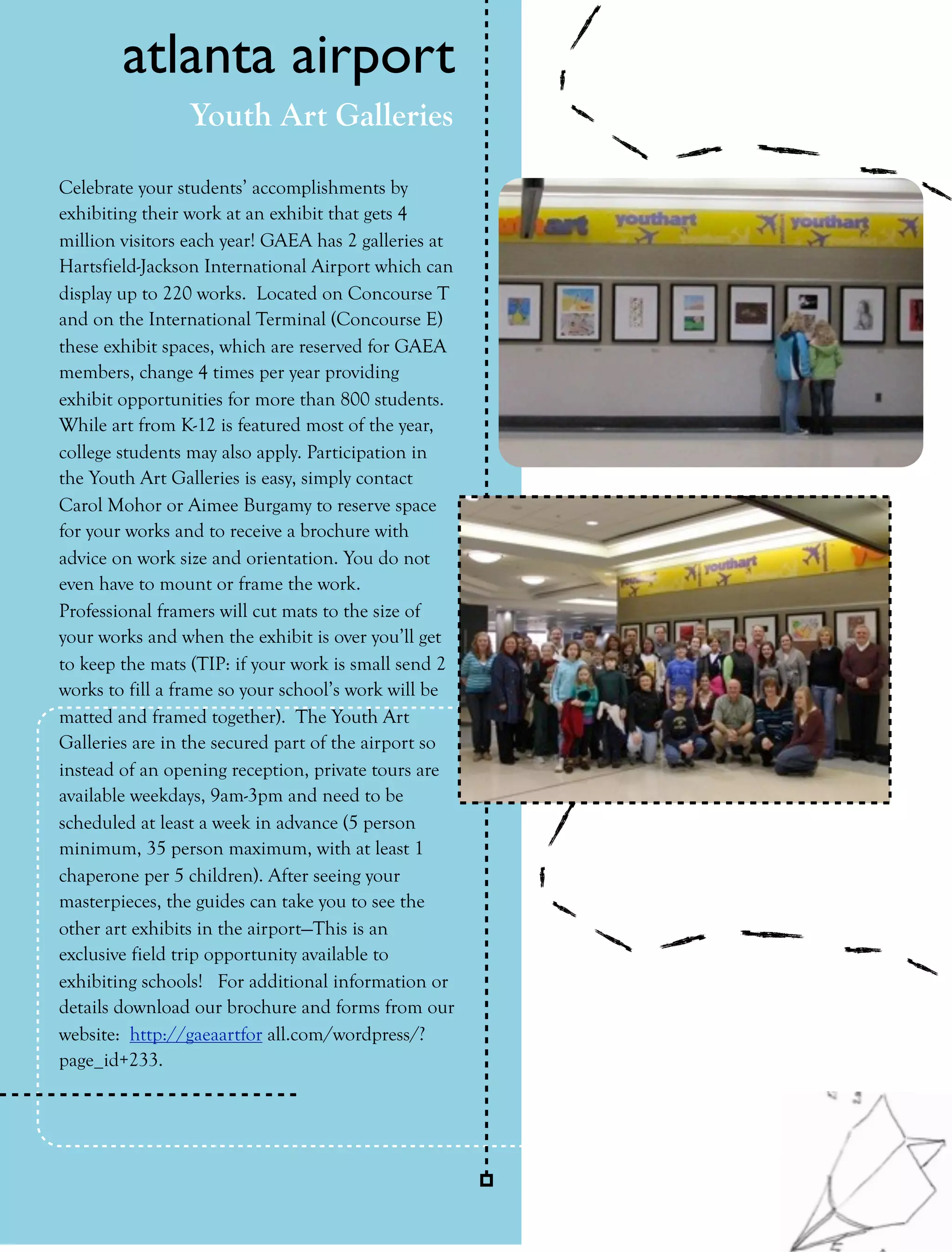 atlanta airport
                Youth Art Galleries

Celebrate your students’ accomplishments by
exhibiting their work at an exhibit that gets 4
million visitors each year! GAEA has 2 galleries at
Hartsfield-Jackson International Airport which can
display up to 220 works. Located on Concourse T
and on the International Terminal (Concourse E)
these exhibit spaces, which are reserved for GAEA
members, change 4 times per year providing
exhibit opportunities for more than 800 students.
While art from K-12 is featured most of the year,
college students may also apply. Participation in
the Youth Art Galleries is easy, simply contact
Carol Mohor or Aimee Burgamy to reserve space
for your works and to receive a brochure with
advice on work size and orientation. You do not
even have to mount or frame the work.
Professional framers will cut mats to the size of
your works and when the exhibit is over you’ll get
to keep the mats (TIP: if your work is small send 2
works to fill a frame so your school’s work will be
matted and framed together). The Youth Art
Galleries are in the secured part of the airport so
instead of an opening reception, private tours are
available weekdays, 9am-3pm and need to be
scheduled at least a week in advance (5 person
minimum, 35 person maximum, with at least 1
chaperone per 5 children). After seeing your
masterpieces, the guides can take you to see the
other art exhibits in the airport—This is an
exclusive field trip opportunity available to
exhibiting schools! For additional information or
details download our brochure and forms from our
website: http://gaeaartfor all.com/wordpress/?
page_id+233.




24   collage       Fall 2011
 